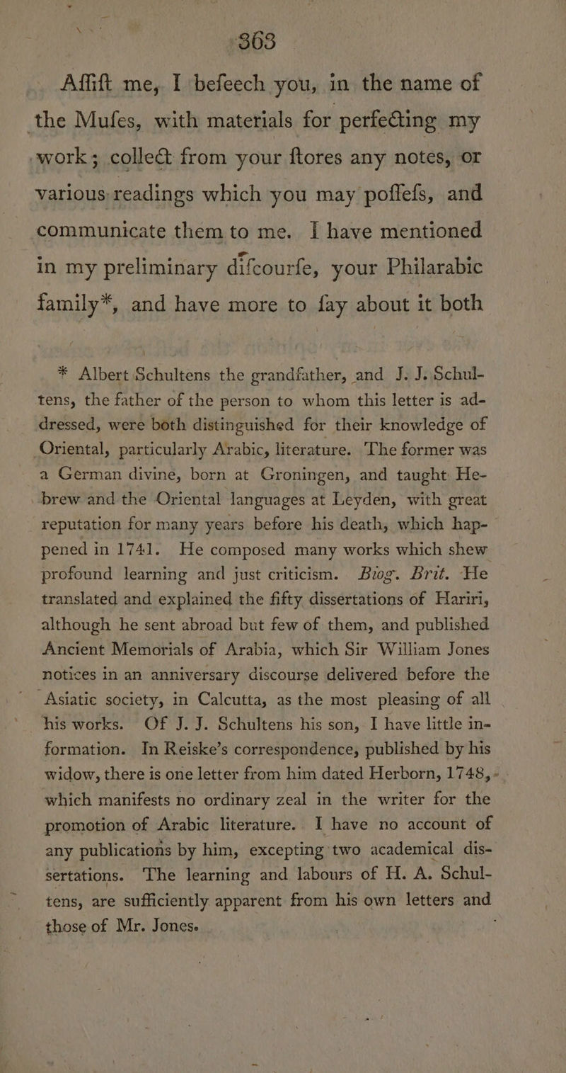 Afift me, I befeech you, in the name of the Mufes, with materials for perfecting my work; colle&amp; from your ftores any notes, or various readings which you may poflefs, and communicate them to me. I have mentioned in my preliminary difcourfe, your Philarabic family*, and have more to fay about it both * Albert Schultens the grandfather, and J. J. Schul- tens, the father of the person to whom this letter is ad- dressed, were both distinguished for their knowledge of Oriental, particularly Arabic, literature. The former was a German divine, born at Groningen, and taught He- brew and the Oriental languages at Leyden, with great reputation for many years before his death, which hap- pened in 1741. He composed many works which shew profound learning and just criticism. Bog. Brit. He translated and explained the fifty dissertations of Hariri, although he sent abroad but few of them, and published Ancient Memorials of Arabia, which Sir William Jones notices in an anniversary discourse delivered before the Asiatic society, in Calcutta, as the most pleasing of all his works. Of J. J. Schultens his son, I have little in- formation. In Reiske’s correspondence, published by his widow, there is one letter from him dated Herborn, 1748, - which manifests no ordinary zeal in the writer for the promotion of Arabic literature. I have no account of any publications by him, excepting two academical dis- sertations. The learning and labours of H. A. Schul- tens, are sufficiently apparent from his own letters and those of Mr. Jones.