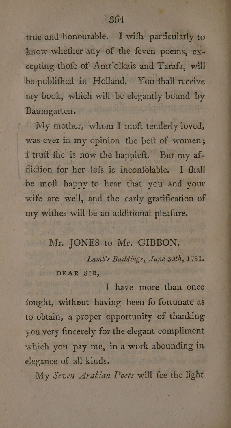 864 true and Honourable. I with particularly to know whether any of the feven poems, €Xx- cepting thofe of Amr’olkais and Tarafa, will Baumgarten. My mother, whom J moft tenderly loved, was ever in my opinion the beft of women; I truft fhe is now the happieft. But my af- fliGion for her lof is inconfolable. I thal be moft happy to hear that you and your wife are well, and the early gratification of my wifhes will be an additional pleafure. Mr. JONES to Mr. GIBBON. Lamt’s Buildings, June 30th, 1781. DEAR SIR, | {I have more than once to obtain, a proper opportunity of thanking you very fincerely for the elegant compliment which you pay me, in a work abounding in elegance of all kinds. My Seven Arabian Poets will fee the pee