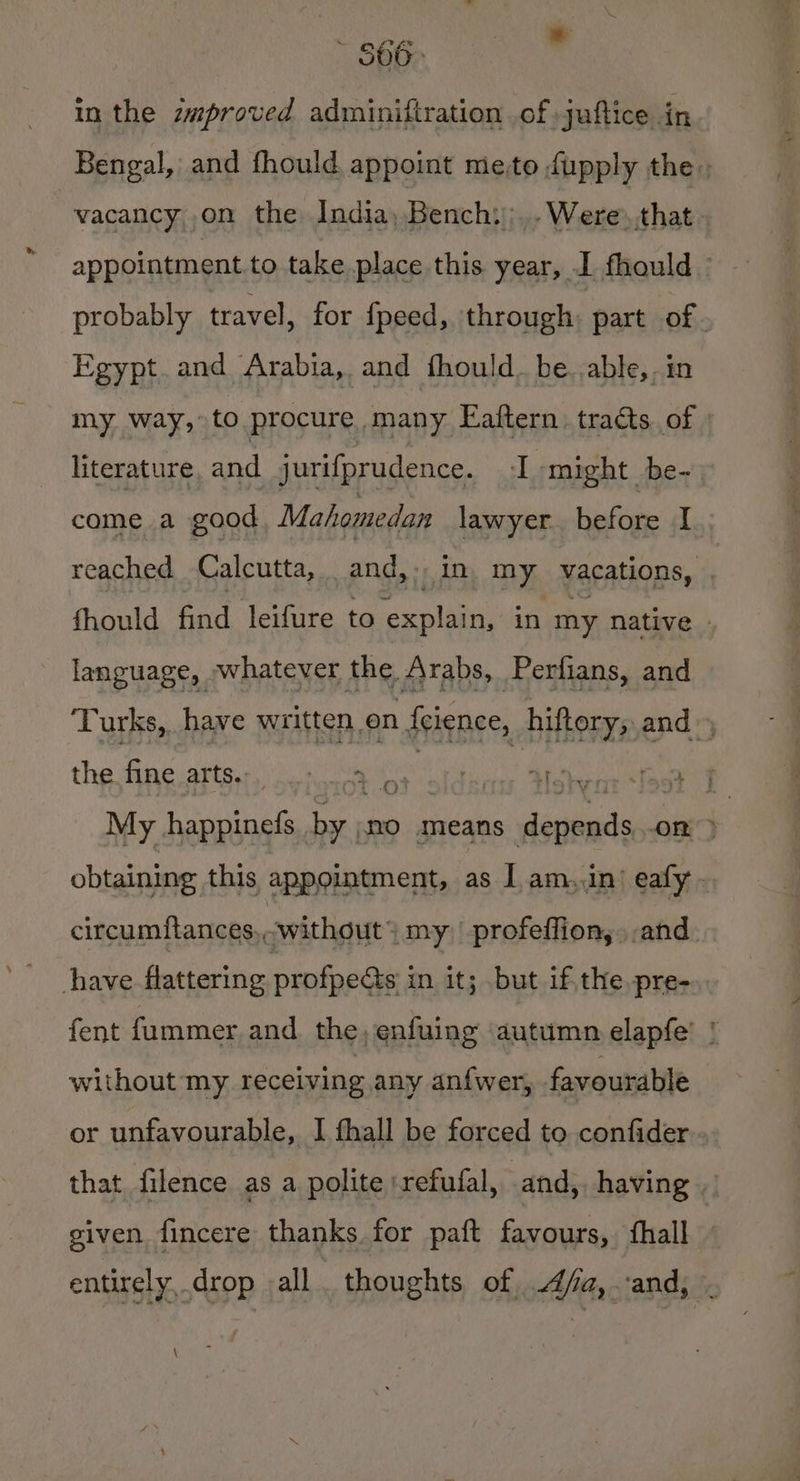 S00) in the zmproved adminiftration of juftice in Bengal, and fhould appoint me-to fupply the, vacancy on the India, Bench:;..Were.that appointment to take place this year, I fhould probably travel, for fpeed, through: part of. Egypt.and Arabia, and fhould. be. able, in my way, to procure many Eaftern. tracts. of literature and jurifprudence. ‘I might be- come a good Mahomedan lawyer. before I reached Calcutta, and, j),1 in, my vacations, fhould find leifure to explain, in my native | language, whatever the /\rabs, Perfians, and Turks, have maine fines hiftory, end | the dine atte kana ei 2 as ‘ +f My happinefs a no means asia: on y obtaining this appointment, as I am,.in’ eafy circumflances,,,without > my profeffion, and have flattering profpects in it; but ifthe pre- fent fummer and. the, enfuing autumn elapfe’ | without my receiving any anfwer, favourable or unfavourable, I fhall be forced to confider that filence as a polite :refufal, and, having . given fincere thanks for paft favours, fhall entirely, drop all thoughts of 4/a,.-and, . \