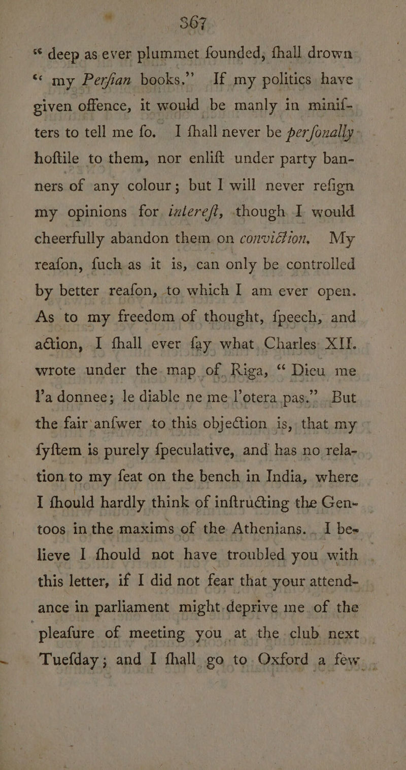 ** deep as ever plummet founded, fhall drown “* my Perfian books,” If my politics have given offence, it would be manly in minif- ters to tell me fo. I fhall never be per foually hoftile to them, nor enlift under party ban- ners of any colour; but I will never refign my opinions for ilerefi, though I would cheerfully abandon them on conviétion, My reafon, fuch as it is, can only be controlled _ by better reafon, to which I am ever open. As to my freedom of thought, {peech, and adtion, I fhall ever fay what, Charles: XII. wrote under the map of Riga, “ Dieu me l’a donnee; le diable ne me l’otera pas.” But the fair'anfwer to this objection is, that my fyftem is purely {peculative, and has no rela- tion to my feat on the bench in India, where I fhould hardly think of inftru@ing the Gen- toos in the duviavs of the Athenians. . I bes lieve I fhould not have troubled you with : this letter, if I did not fear that your attend- ance in parliament might.deprive me of the pleafure of meeting you at the club next _ Tuefday ; and I fhall go to Oxford a few.