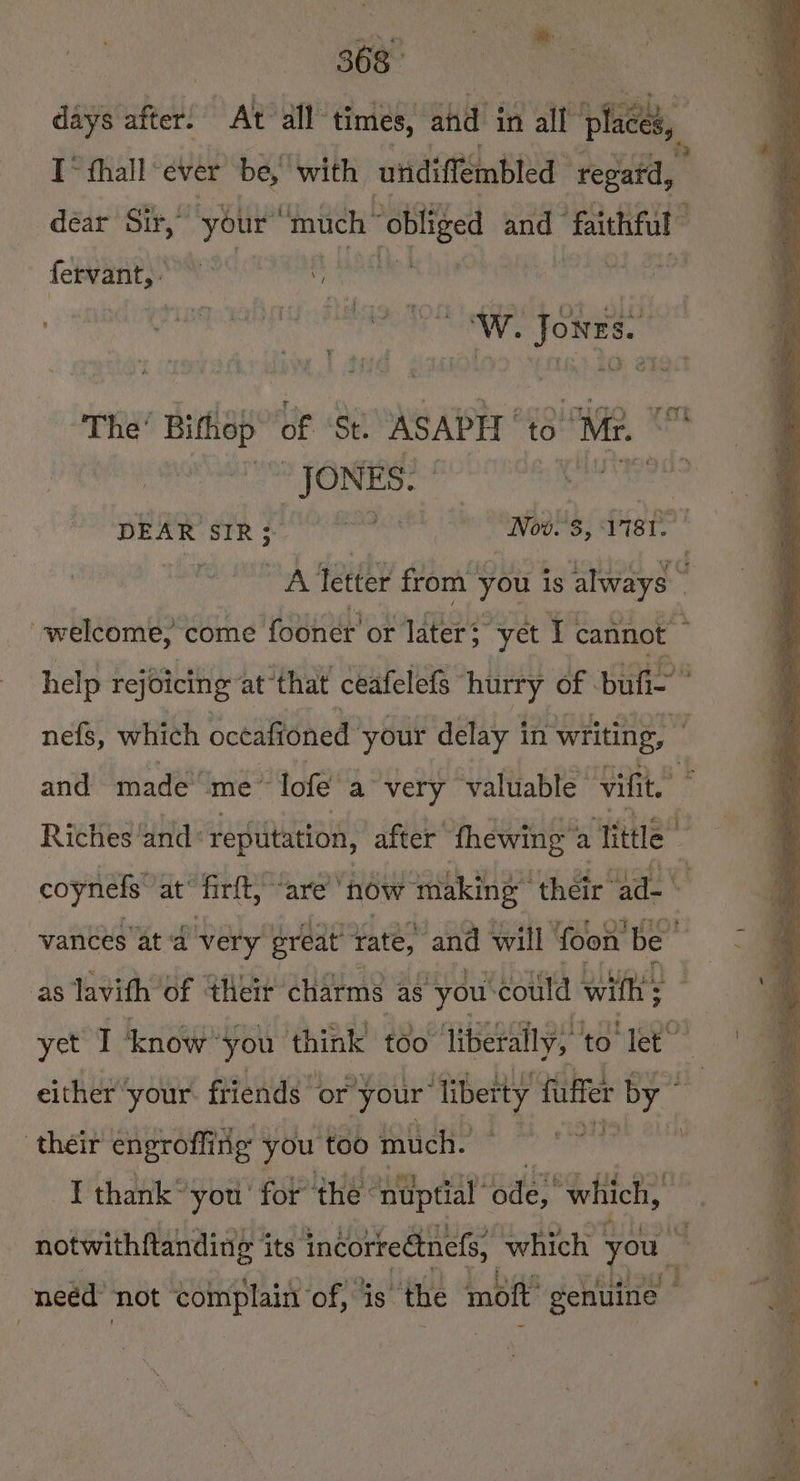 368° days after! “At all: times, ahd in ait places, I fhall ever be, with undiffémbled repafd, déar Sir,” your’ ‘much | obliged and “faithful fervant, en rn “JONES. | nefs, which oceaioned ‘your delay in ‘writing, and made me lofe a very valuable’ vifit. Riches and: repuitation, after’ thewing: a “Tittle” vances at ‘a very ereat rate, and will foon’ be” as lavith of their charms as you: ‘could with; yet I ‘know you think too liberally, to Tet” either ‘your. friends or your ig i fiffer by 7 wat! their engroffing you too much.