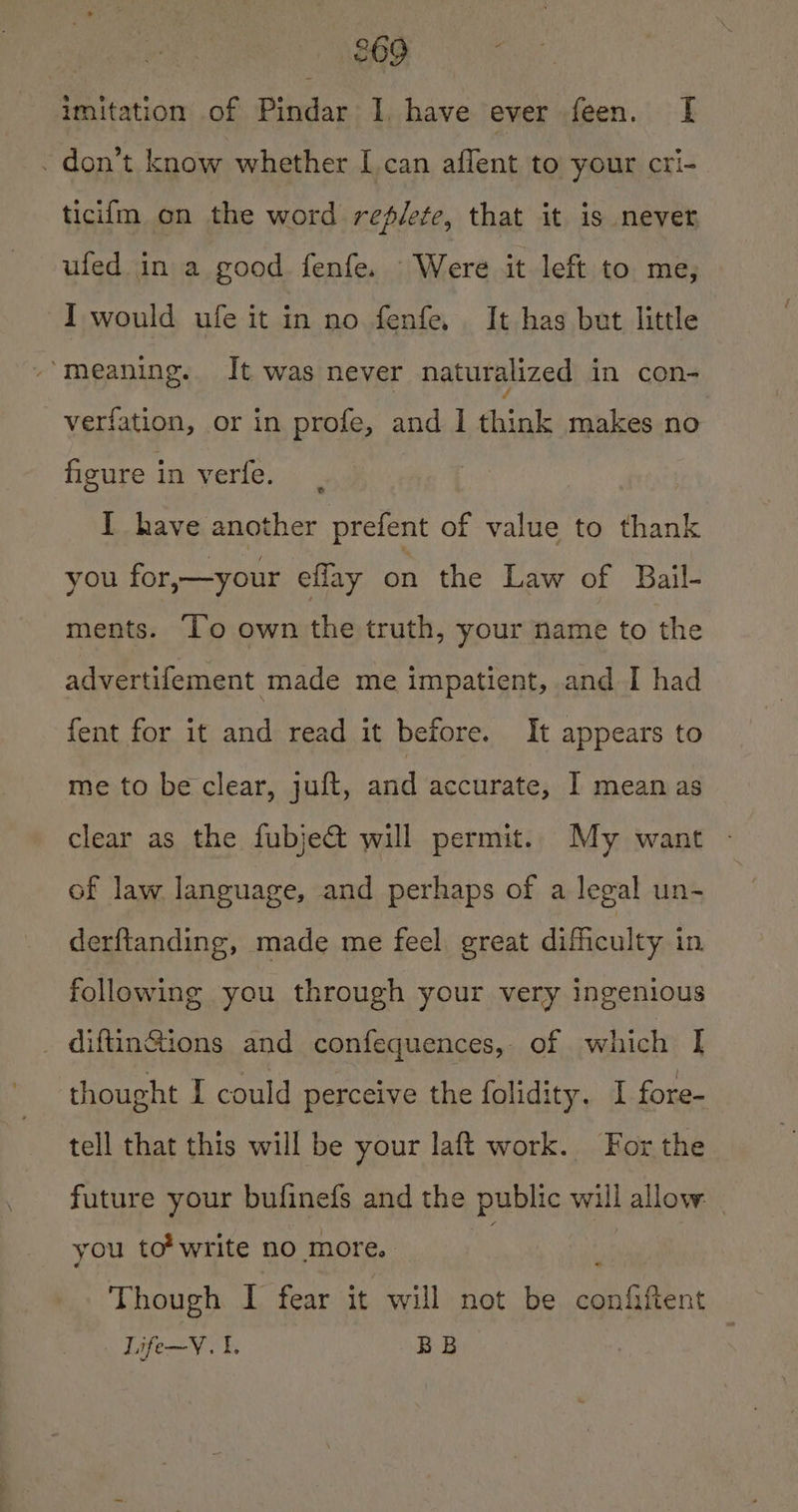 £69 imitation of Pindar I, have ever feen. [I - don’t know whether I can affent to your cri- ticilm on the word replete, that it is never ufed in a good fenfe. Were it left to me, I would ufe it in no fenfe. It has but little meaning. It was never naturalized in con- verfation, or in profe, and I think makes no figure in verfe. | I have another prefent of value to thank you for,—your ellay on the Law of Bail- ments. To own the truth, your name to the advertifement made me impatient, and I had fent for it and read it before. It appears to me to be clear, juft, and accurate, I meanas clear as the fubject will permit. My want of law language, and perhaps of a legal un- derftanding, made me feel. great difficulty in, following you through your very ingenious _ diftin@ions and confequences, of which [| thought I could perceive the folidity. I fore- tell that this will be your laft work. For the future your bufinefs and the public will allow _ you to’ write no more. “ Though I fear it will not be confiftent Life~V. 1. BB
