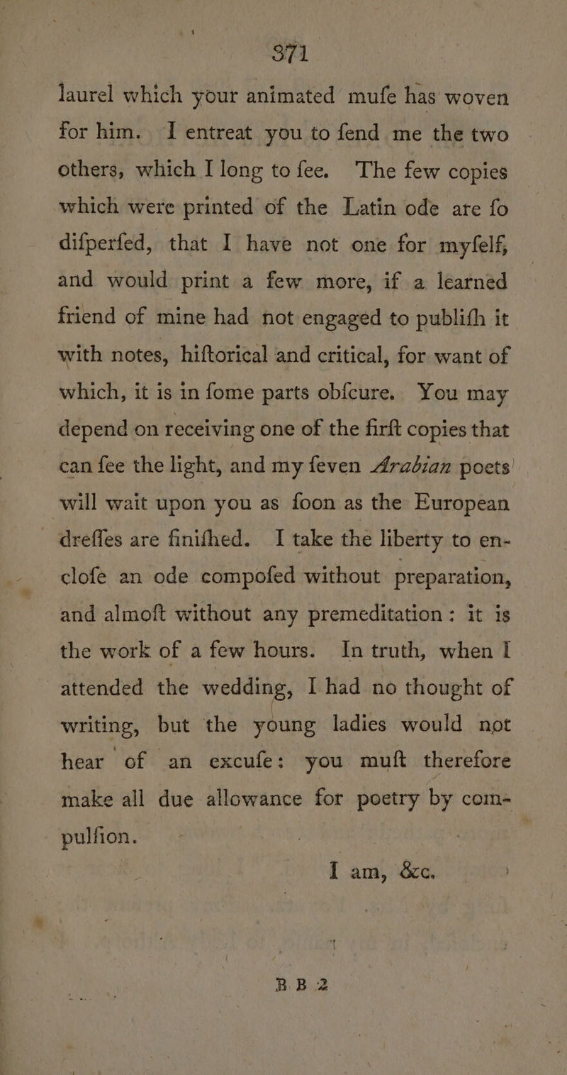 S71. laurel which your animated mufe has woven for him. I entreat you to fend me the two others, which I long to fee. The few copies which were printed of the Latin ode are fo difperfed, that I have not one for myfelf, and would print a few more, if a learned friend of mine had not engaged to publith it with notes, hiftorical and critical, for want of which, it is in fome parts obfcure. You may depend on receiving one of the firft copies that can fee the light, and my feven 4raézan poets’ will wait upon you as foon as the European dreffes are finifhed. I take the liberty to en- clofe an ode compofed without preparation, and almoft without any premeditation: it is the work of a few hours. In truth, when I attended the wedding, I had no thought of writing, but the young ladies would not pay of! an excufey you muft therefore make all due allowance for poetry by com- pulfion. ee | I am, &amp;c,