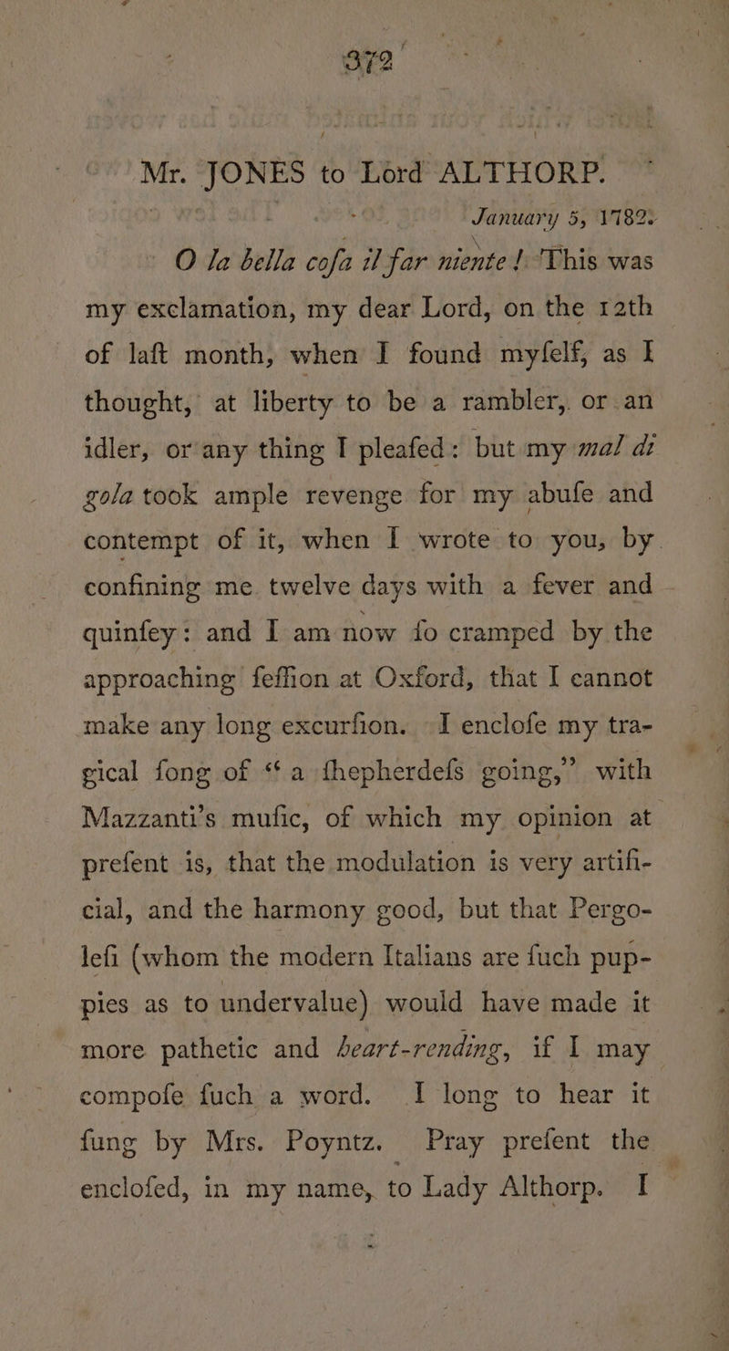 Mr. JONES. to Lord ALTHORP. vic en 55 11820 O Ta bella pe il far niente | This was my exclamation, my dear Lord, on the 12th of laft month, when I found myfelf, as I thought, at liberty to be a rambler, or an idler, or any thing I pleafed: but my mal di gola took ample revenge for my abufe and contempt of it, when I wrote to you, by confining me. twelve days with a fever and quinfey: and I am now fo cramped by the approaching fefon at Oxford, that I cannot make any long excurfion. —I enclofe my tra- gical fong of ‘¢a thepherdefs going,’ with Mazzanti’s mufic, of which my opinion at prefent 1s, that the modulation is very artifi- cial, and the harmony good, but that Pergo- lefi (whom the modern Italians are fuch pup- ples as to undervalue) would have made it more pathetic and heart-rending, if I may compofe fuch a word. I long to hear it fung by Mrs. Poyntz. Pray prefent the enclofed, in my name, to Lady Althorp. rs
