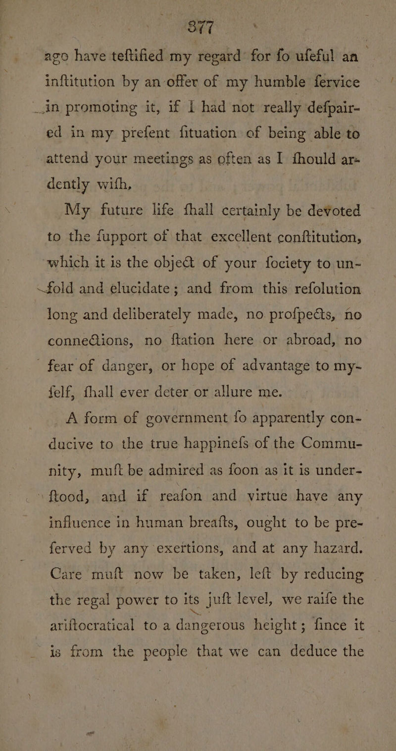 ak eel : ago have teftified my regard for fo ufeful an inftitution by an offer of my humble fervice _in promoting it, if I had not really defpair- ed in my prefent fituation of being able to attend your meetings as often as I fhould ar- dently with, My future life fhall certainly be devoted to the fupport of that excellent conftitution, which it is the objet of your fociety to un- fold and elucidate; and from this refolution long and deliberately made, no. profpects, no connections, no ftation here or abroad, no fear of danger, or hope of advantage to my- felf, fhall ever deter or allure me. A form of government {fo apparently con- ducive to the true happinefs of the Commu- nity, muft be admired as foon as it is under- _ ftood, sand af reaton and virtue have any influence in human breafts, ought to be pre- horton by any exertions, and at any hazard. Care muft now be taken, left by reducing | the regal power to its juft level, we raife the ariftocratical to a dangerous height ; fince it is from the people that we can deduce the