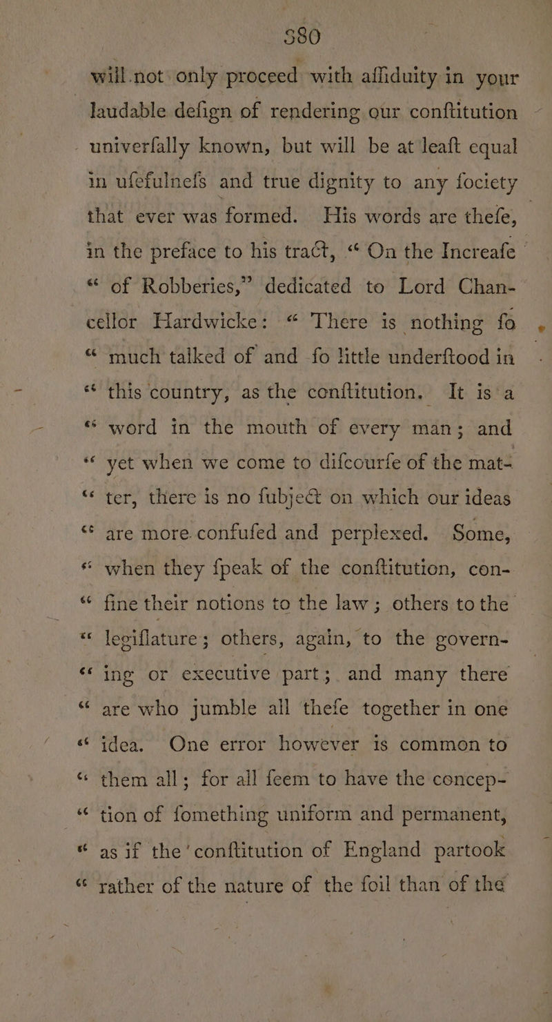 580 €é of Robberies,” dedicated to Lord Chan--— ce rt 6 eé Cs €¢ €5 6¢ ve cé Gé much talked of and fo little underftood in this country, as the conititution, It isa word in the mouth of every man; and yet when we come to difcourfe of the mat- ter, there is no fubje&amp; on which our ideas are more confufed and perplexed. Some, when they {peak of the conftitution, con- fine their notions to the law; others tothe leviflature; others, again, to the govern- ing or executive part; and many there are who jumble all thefe together in one idea. One error however is common to them all; for all feem to have the cencep- tion of fomething uniform and permanent, as if the ‘conftitution of England partook rather of the nature of the foil than of the