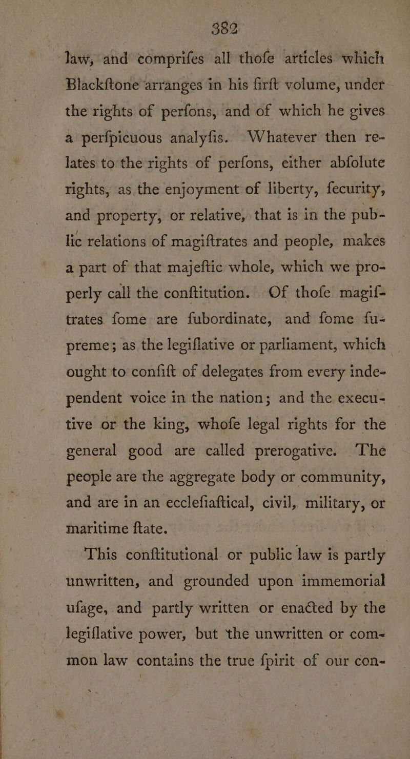 law, and comprifes all thofe articles which Blackftone arranges in his firft volume, under - the rights of perfons, and of which he gives a perfpicuous analyfis. Whatever then re- lates to the rights of perfons, either abfolute rights, as the enjoyment of liberty, fecurity, and property, or relative, that is in the pub- lic relations of magiftrates and people, makes a part of that majeftic whole, which we pro- perly call the conftitution. Of thofe magif- trates fome are fubordinate, and fome fu- preme; as the legiflative or parliament, which ought to confift of delegates from every inde- pendent voice in the nation; and the execu- tive or the king, whofe legal rights for the | general good are called prerogative. ‘The people are the aggregate body or community, and are in an ecclefiaftical, civil, military, or maritime ftate. This conftitutional or public law is partly unwritten, and grounded upon immemorial ufage, and partly written or enacted by the legiflative power, but the unwritten or com- mon law contains the true f{pirit of our con-