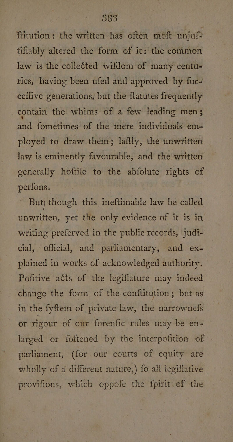 OC DSO flitution: the written has often moft unjuf tifiably altered the form of it: the common law is the collected wifdom of many centu- ries, having been ufed and approved by fue- ceflive generations, but the ftatutes frequently contain the whims of a few leading men; and fometimes of the mere individuals em- ployed to draw thém; laftly, the unwritten law is eminently favourable, and the written generally hoftile to the abfolute rights of perfons. But) though this ineftimable law be called unwritten, yet the only evidence of it is in writing preferved in the public records, judt- cial, official, and parliamentary, and ex- plained in works of acknowledged authority. Pofitive acts of the legiflature may indeed change the form of the conftitution; but as in the fyftem of private law, the narrownedfs or rigour of our forenfic rules may be en- larged or foftened by the interpofition of parliament, (for our courts of equity are wholly of a different nature,) fo all legiflative provifions, which oppofe the fpirit ef the