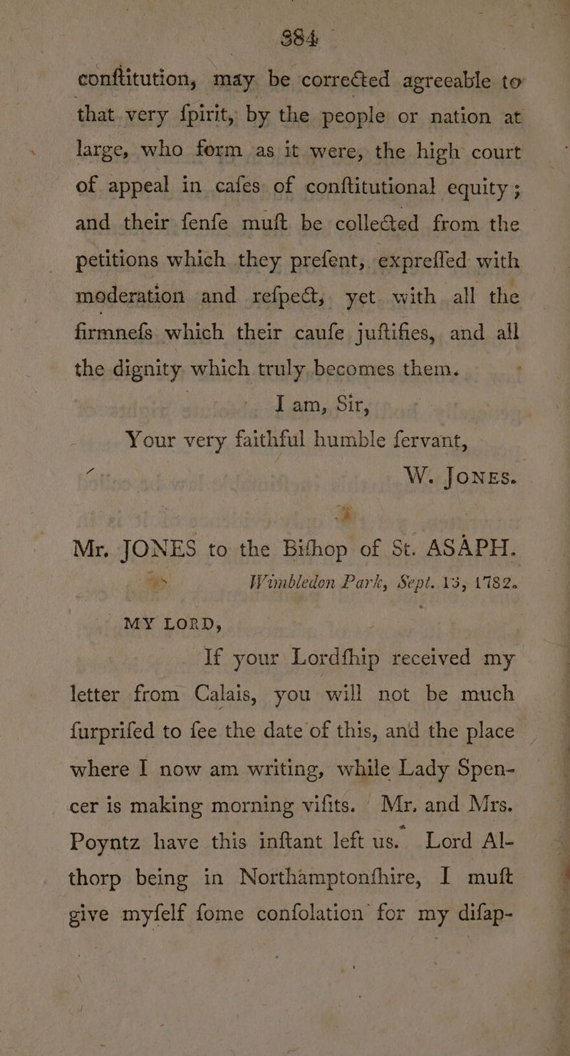 conftitution, may be corre&amp;ted agreeable to that very {pirit, by the people or nation at large, who form as it were, the high court of appeal in cafes of conftitutional equity ; and their fenfe muft be colleGed from the petitions which they prefent,. exprefled with moderation and refpeat,, yet. with all the firmnefs which their caufe juftifies, and all the dignity which truly becomes them. : I am, Sir, Your very faithful humble fervant, Aiibe: W. JONEs. | * Mr. JONES to the Bithop of St. ASAPH. Be 3 Wimbledon Park, Sept. 13, 17182. NES LORD, | | _ If your Lordthip received my letter from Calais, you will not be much furprifed to fee the date of this, and the place — where I now am writing, while Lady Spen- cer is making morning vifits. Mr, and Mrs. Poyntz have this inftant left us. Lord Al- thorp being in Northamptonfhire, I muft give myfelf fome confolation for my difap-