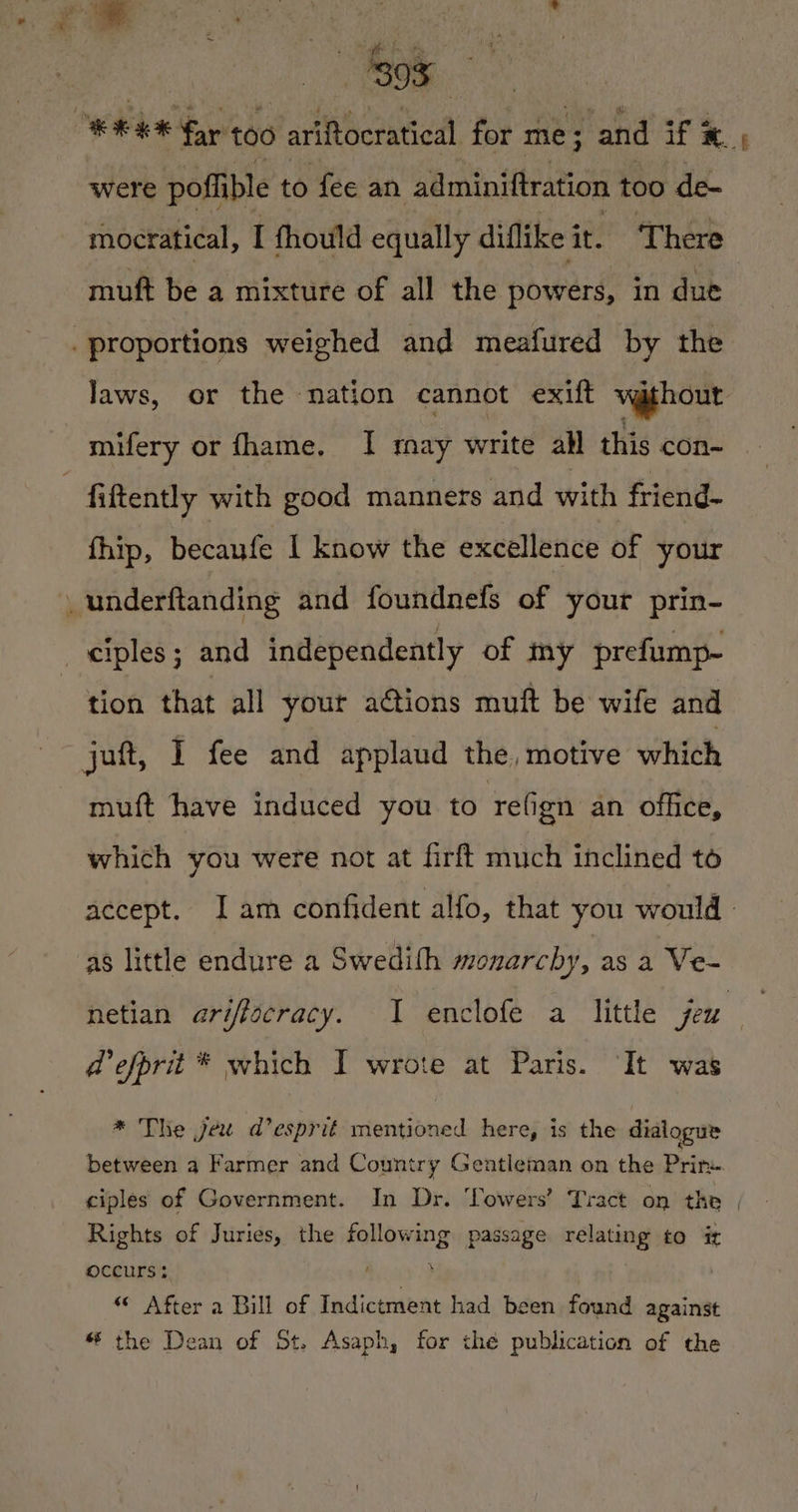 Oe | eee far too OR Mere | for me ; “and if 3 x | were pofible to fee an adminiftration too de- mocratical, I thould equally diflike it. There mift be a mixture of all the powers, in due proportions weighed and meafured by the laws, or the nation cannot exift vathout mifery or fhame. I may write all this con- fiftently with good manners and with friend- fhip, becanfe | know the excellence of your _underftanding and foundnefs of your prin- ciples ; and independently of my prefump- tion that all your ations muft be wife and juft, I fee and applaud the, motive which muft have induced you to refign an office, which you were not at firft much inclined to accept. Iam confident alfo, that you would as little endure a Swedith monarchy, asa Ve- hetian ariftocracy. 1 enclofe a little jeu d'efprit * which I wrote at Paris. ‘It was * The jee da’ esprit mentioned here, is the dialogue between a Farmer and Country Gentleman on the Prime ciples of Government. In Dr. lowers’ Tract on the | Rights of Juries, the following passage relating to i Occurs ; ; “ After a Bill of Indictment had been found against * the Dean of St. Asaph, for the publication of the