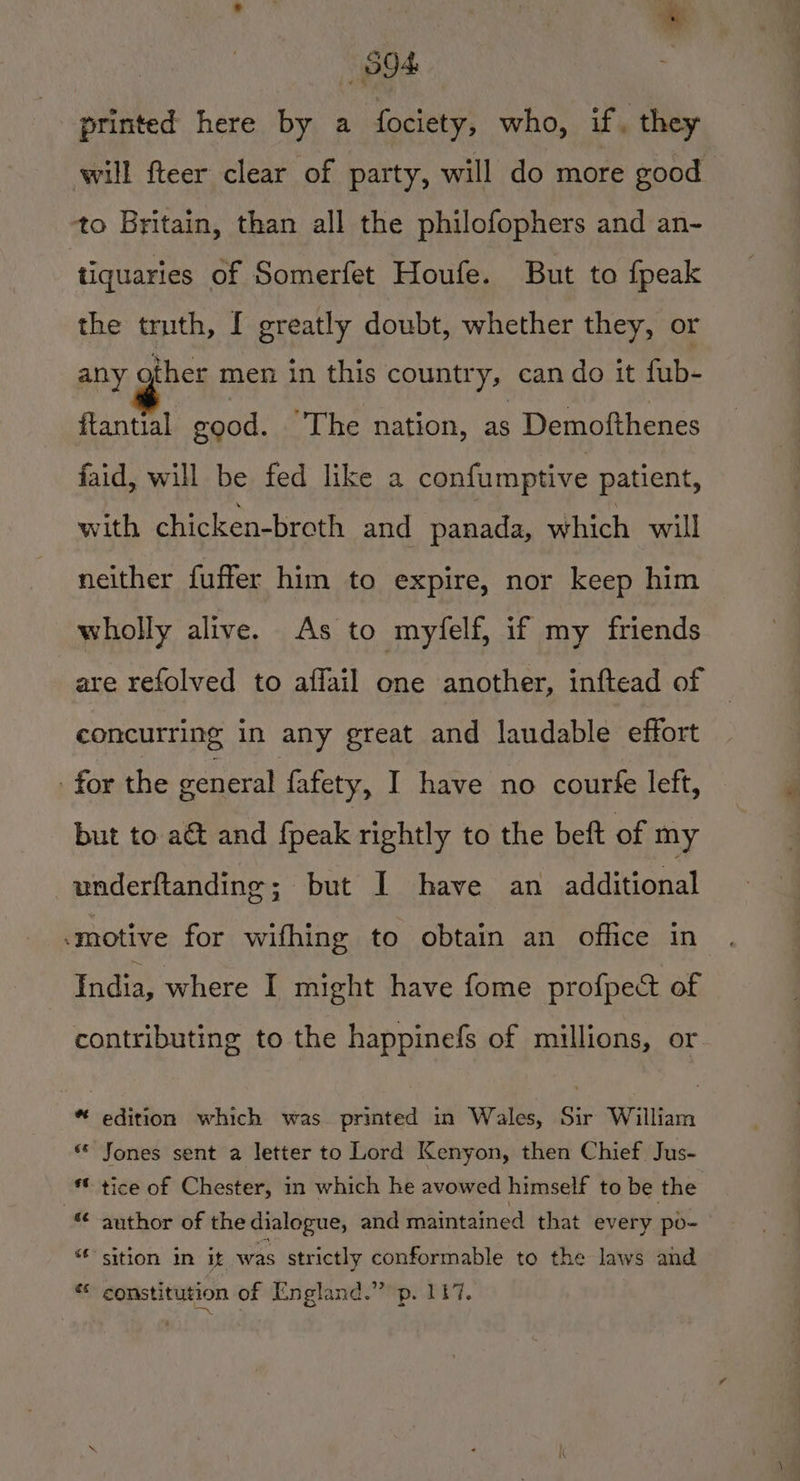 | — S94: printed here by a fociety, who, if. they will fteer clear of party, will do more good to Britain, than all the philofophers and an- tiquaries of Somerfet Houfe. But to {peak the truth, I greatly doubt, whether they, or any other men in this country, can do it fub- ftantial good. The nation, as Demofthenes faid, will be fed like a confumptive patient, with chicken-broth and panada, which will neither fuffer him to expire, nor keep him wholly alive. As to myfelf, if my friends are refolved to affail one another, inftead of concurring in any great and laudable effort for the general fafety, I have no courfe left, but to aét and {peak rightly to the beft of my underftanding; but I have an additional motive for wifhing to obtain an office in India, where I might have fome profpect of contributing to the happinefs of millions, or *“ edition which was printed in Wales, Sir William «« Jones sent a letter to Lord Kenyon, then Chief Jus- *€ tice of Chester, in which he avowed himself to be the author of the dialogue, and maintained that every po- sition in it was strictly conformable to the laws and e constitution of England.” p. 117.
