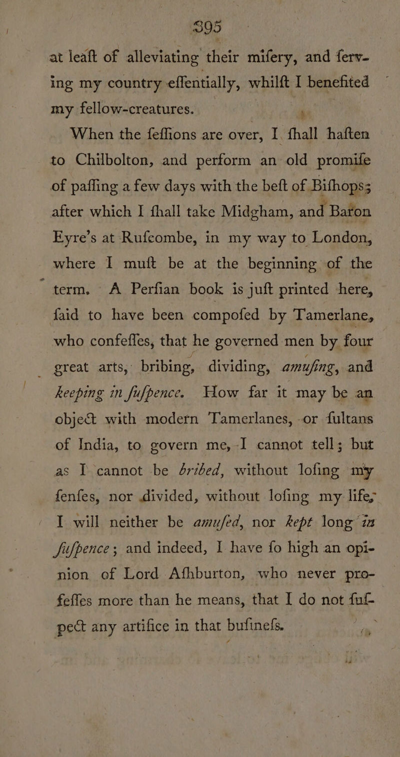 at leaft of alleviating their mifery, and ferv- ing my country effentially, whilft I benefited my fellow-creatures. , When the feffions are over, I. fhall haften to Chilbolton, and perform an old promife of pafling a few days with the beft of Bithops3 after which I fhall take Midgham, and Baron Eyre’s at Rufeombe, in my way to London, where I muft be at the beginning of the “term. A Perfian book is jut printed here, faid to have been compofed by Tamerlane, who confeffes, that he governed men by four _ great arts, bribing, dividing, amufing, and keeping in fufpence. How far it may be an object with modern ‘Tamerlanes, -or fultans of India, to govern me, I cannot tell; but as I cannot be 4ribed, without lofing my fenfes, nor divided, without lofing my life, I will neither be amufed, nor kept long ia Jfifpence; and indeed, I have fo high an opi- nion of Lord Afhburton, who never pro- feffes more than he means, that I do not fut | pect any artifice in that bufinefs. |