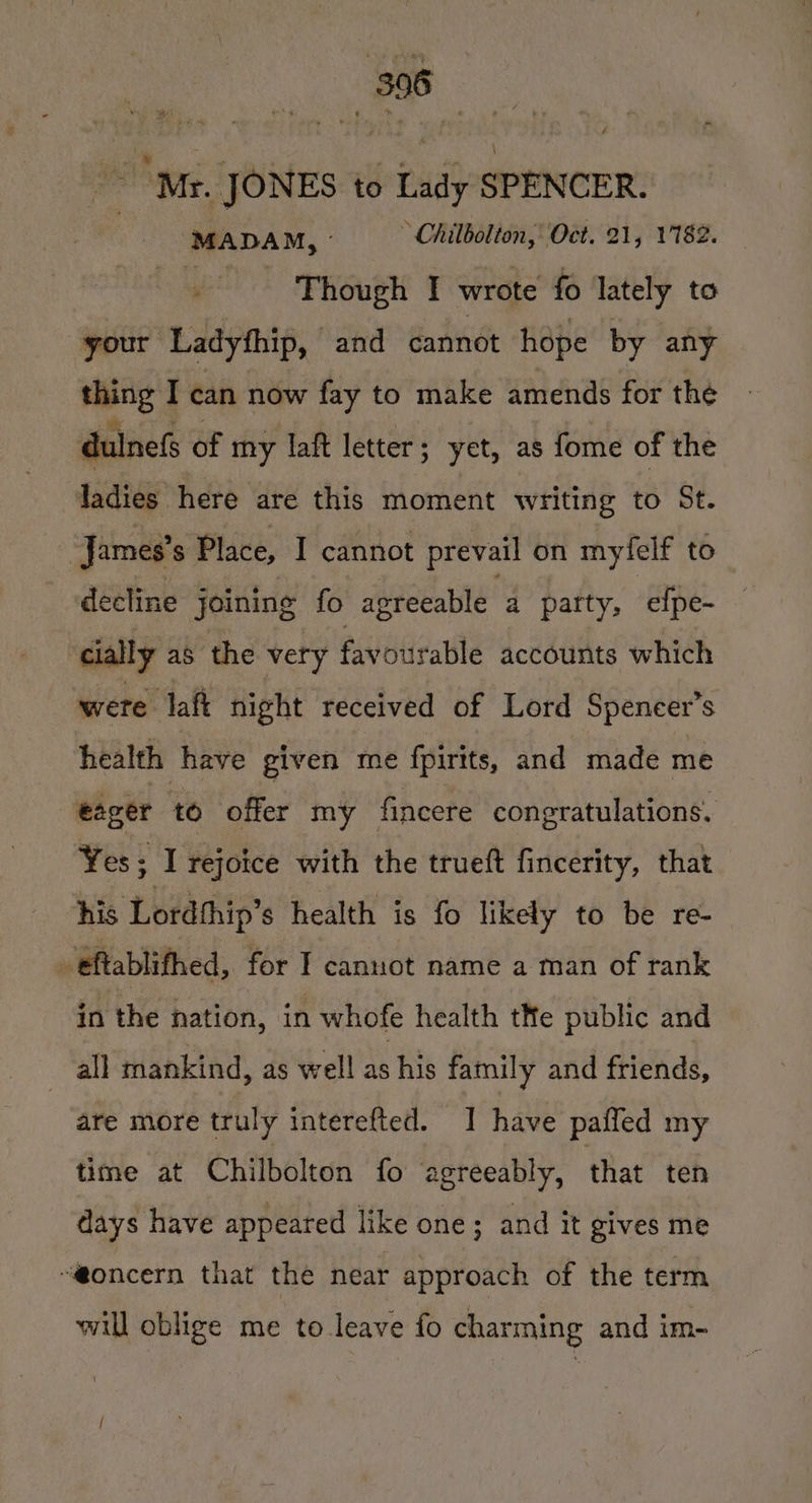 “Mr. JONES to Lady SPENCER. MADAM, ~ Chilbolton, Oct. 21, 1782. ee Though I wrote fo lately to your Ladyfhip, and cannot hope by any sibnig I can now fay to make amends for the dulnefs of my laft letter; yet, as fome of the ladies here are this moment writing to St. James's Place, I cannot prevail on myfelf to decline joining fo agreeable a party, efpe- cially as the very favourable accounts which were laft night received of Lord Speneer’s health have given me fpirits, and made me eager to offer my fincere congratulations. Yes : I rejoice with the trueft fincerity, that his Lordthip’s health is fo likely to be re- eftablifhed, for I cannot name a man of rank in the nation, in whofe health tNe public and all mankind, 4s Well as his family and friends, are more truly interefted. I have pafled my time at Chilbolton fo agreeably, that ten days have appeared like one; and it gives me “@oncern that the near approach of the term will oblige me to leave fo charming and im-
