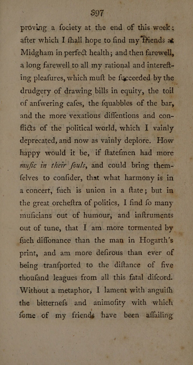 S97 proving a fociety at the we of this week ; after which I fhall hope to find my “Ptiends at Midgham in perfedt health; and then farewell, a long farewell to all my rational and intereft- ing pleafures, which muft be fycceeded by the drudgery of drawing bills in equity, the toil of an{wering cafes, the {quabbles of the bar, and the more vexatious diffentions and con- figs of the political world, which I vainly deprecated, and now as vainly deplore. How happy would it be, if ftatefmen had more mufic in their fouls, and could bring them- felves to confider, that what harmony is in a concert, fuch is union in a ftate; but in the great orcheftra of politics, I find fo many muficians out of humour, and inftruments out of tune, that [ am. more tormented by _ fuch diffonance than the man in Hogarth’s print, and am more defirous than ever of being tranfported to the diftance of five thoufand leagues from all this fatal difcord. Without a metaphor, I lament with anguifh the bitternefs and animofity with which fome of my friends have been aflailing