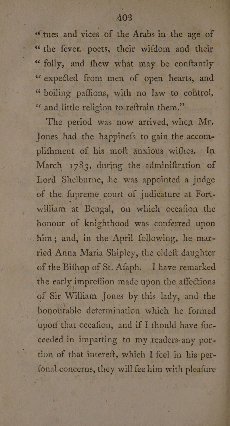 «‘tyues and vices of the Arabs in.the age of “ folly, and fhew what may be conftantly ** expected from men of open hearts, and “ boiling paffions, with no law to control, « and little religion to reftrain them.” The period was now arrived, when Mr. Jones had the happinefs to gain the accom- © plifhment of his moft anxious withes. Tn March 178 > during the adminiftration of Lord Shelburne, he was appointed a judge of the. fupreme court of judicature at Fort- william. at Bengal, on which oceafion the honour of knighthood was conferred upon him; and, in the April following, he mar- ried Anna Maria Shipley, the eldeft daughter of the Bifhop of St. Afaph. I have remarked the early impreflion made upon the affections of Sir William Jones by this lady, and the ~ honourable determination which he formed : upon that occafion, and if I fhould have fuc- ceeded in imparting to my readers-any por- tion of that intereft, which I feel in his per- fonal.concerns, they will fee him with pleafure