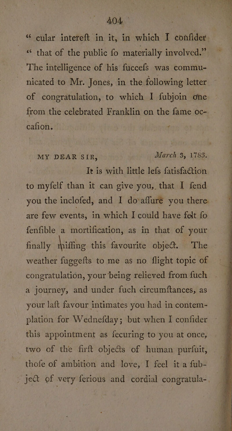 “ cular intereft in it, in which I confider. “‘ that of the public fo materially involved.” - The intelligence of his’ fuccefs was commu- nicated to Mr. Jones, in the following letter of congratulation, to which I fubjoin one from the celebrated Franklin on the fame oc- cafion. | f MY DEAR SIR, : March 3, 1783. It is with little lefs fatisfaction to myfelf than it can give you, that I fend you the inclofed, and I do‘afluré you there are few events, in which I could have felt fo finally Miatis this favourite objet. The weather fuggefts to me as no. flight topic of congratulation, your being relieved from fuch a journey, and under fuch circumftances, as your laft favour intimates you had in contem- plation for Wednefday ; but when I confider this appointment as fecuring to you at once, _ two of the firtt objects of human purfuit, thofe of ambition and love, I feel it a fub-