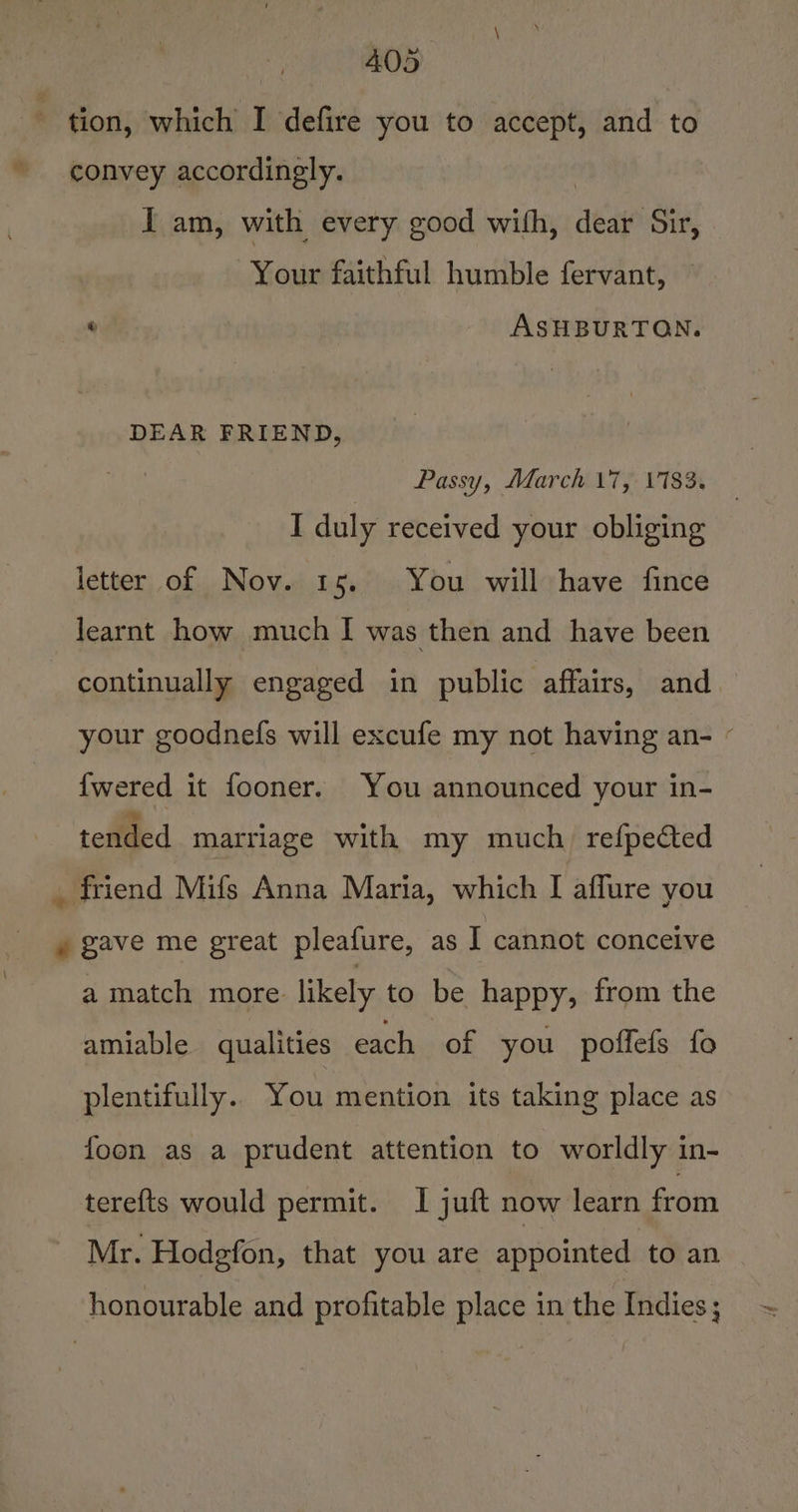 tion, which I defire you to accept, and to convey accordingly. | I am, with every good with, dear Sir, Your faithful humble fervant, ASHBURTON. DEAR FRIEND, Passy, March \7, 1183. I duly received your obliging letter of Nov. 15. You will have fince learnt how much I was then and have been continually engaged in public affairs, and your goodnefs will excufe my not having an- « {wered it fooner. You announced your in- tended marriage with my much refpected . friend Mifs Anna Maria, which I aflure you » gave me great pleafure, as I cannot conceive a match more likely to be happy, from the amiable qualities each of you poffefs fo plentifully.. You mention its taking place as foon as a prudent attention to worldly in- tere{ts would permit. I juft now learn from Mr. Hodgfon, that you are appointed to an honourable and profitable place in the Indies;