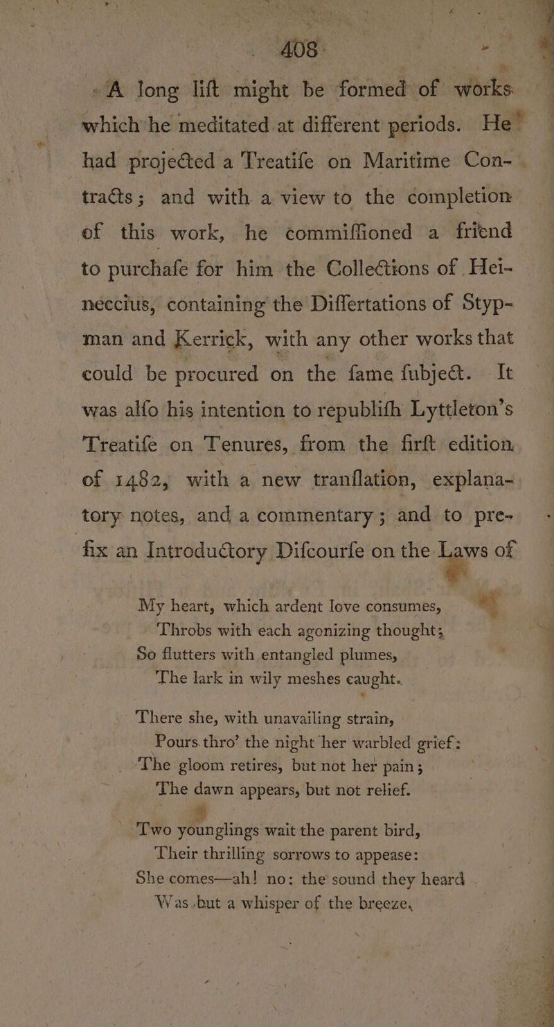 AOS: | | ms A long lift might be formed of works which he meditated at different periods. He’ had projeéted a Treatife on Maritime Con- | : traéts; and with a view to the completion ef this work, he commiffioned a friend to purchafe for him the Collections of Hei- neccius, containing the Differtations of Styp- man and Kerrick, with any other works that could be procured on the fame fubje. It was alfo his intention to republith Lyttleton’s Treatife on Tenures, from the firft edition. of 1482, with a new tranflation, explana- tory notes, and a commentary ; and. to pre- fix an Introductory Difcourfe on the . of My heart, which ardent love consumes, i Throbs with each agonizing thought; So flutters with entangled plumes, The lark in wily meshes caught. There she, with unavailing strain, | Pours.thro’ the night her warbled grief: _ ‘The gloom retires, but not her pain; The dawn appears, but not relief. _ Two younglings wait the parent bird, Their thrilling sorrows to appease: She comes—ah! no: the sound they heard Was-but a whisper of the breeze.