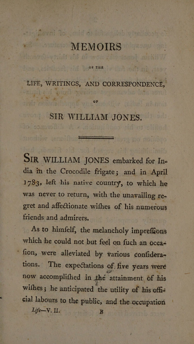 OF THE LIFE, WRITINGS, AND CORRESPONDENCE, wae fi “sig ‘ . “” } ze: or SIR WILLIAM JONES. SIR WILLIAM JONES embarked fot In- dia im the Crocodile frigate; and in April 1783, left his native country, to which he was never to return, with the unavailing re- gret and affectionate withes of his numerous friends and admirers. As to himfelf, the melancholy impreffions which he could not but feel on fuch an Occa- ‘ fion, were alleviated by various confidera : tions. The expectations of, five years were how accomplithed in thé Peis dea of his withes; he anticipated ne utility of his offiz cial labours to the public, and the-occupation — Li ife-V. Il. Br nie