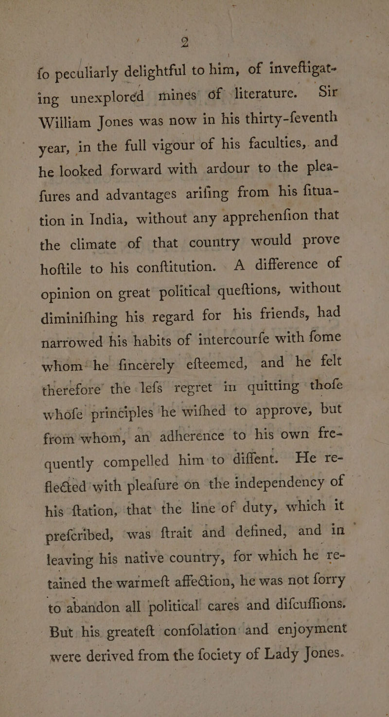 fo peculiarly delightful to him, of inveftigat- ing unexplored mines’ of literature. Sir William Jones was now in his thirty-feventh — ee year, gn the full vigour of his faculties, and he looked forward with ardour to the plea- fures and advantages arifing from his fitua- - tion in India, without any apprehenfion that — the climate of that country would prove hoftile to his conftitution. A difference of opinion on great political queftions, without diminifhing his regard for his friends, had narrowed his habits of intercourfe with fome whom‘he fincerely efteemed, and he felt therefore’ the lefs regret in quitting thofe whofe principles he wifhed to approve, but from whom, an adherence to his own fre- quently compelled him to diffent. He re- flected with pleafure on the independency of his ftation, that the line of duty, which it prefcribed, was ftrait and defined, and (ie leaving his native country, for which he re- tained the watmeft affection, he was not forry to abandon all political’ cares and difcuflions. But his greateft confolation’ and enjoyment were derived from the fociety of Lady Jones.