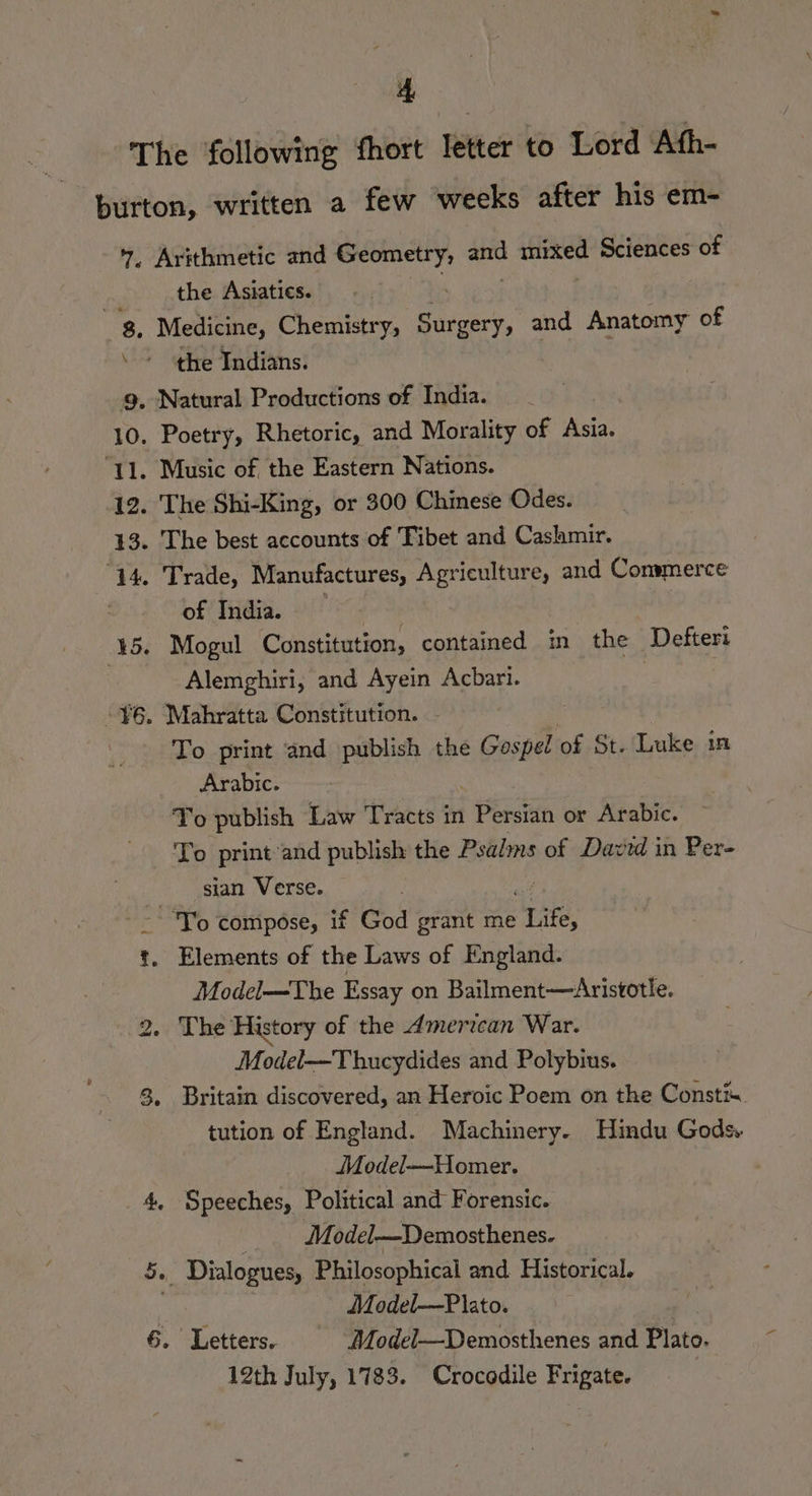 Ts Arithmetic and egy sh Hae Sciences of the Asiatics. Medicine, Chemistry, S ioery, and Anatomy of the Indians. of India. Alemghiri, and Ayein Acbari. To print ‘and publish the Gospel of St. Luke inl Arabic. Yo publish Law Tracts in | Peed or Arabic. To print and publish the Psalms of David in Per- sian Verse. Model—The Essay on Bailment—Aristotle. Model—Thucydides and Polybius. Britain discovered, an Heroic Poem on the Constix tution of England. Machinery. Hindu Gods, Model—Homer. Speeches, Political and Forensic. Model—Demosthenes. ; Model—P ato. Letters. Model—Demosthenes and Plato. 12th July, 1783. Crocodile Frigate. Foil