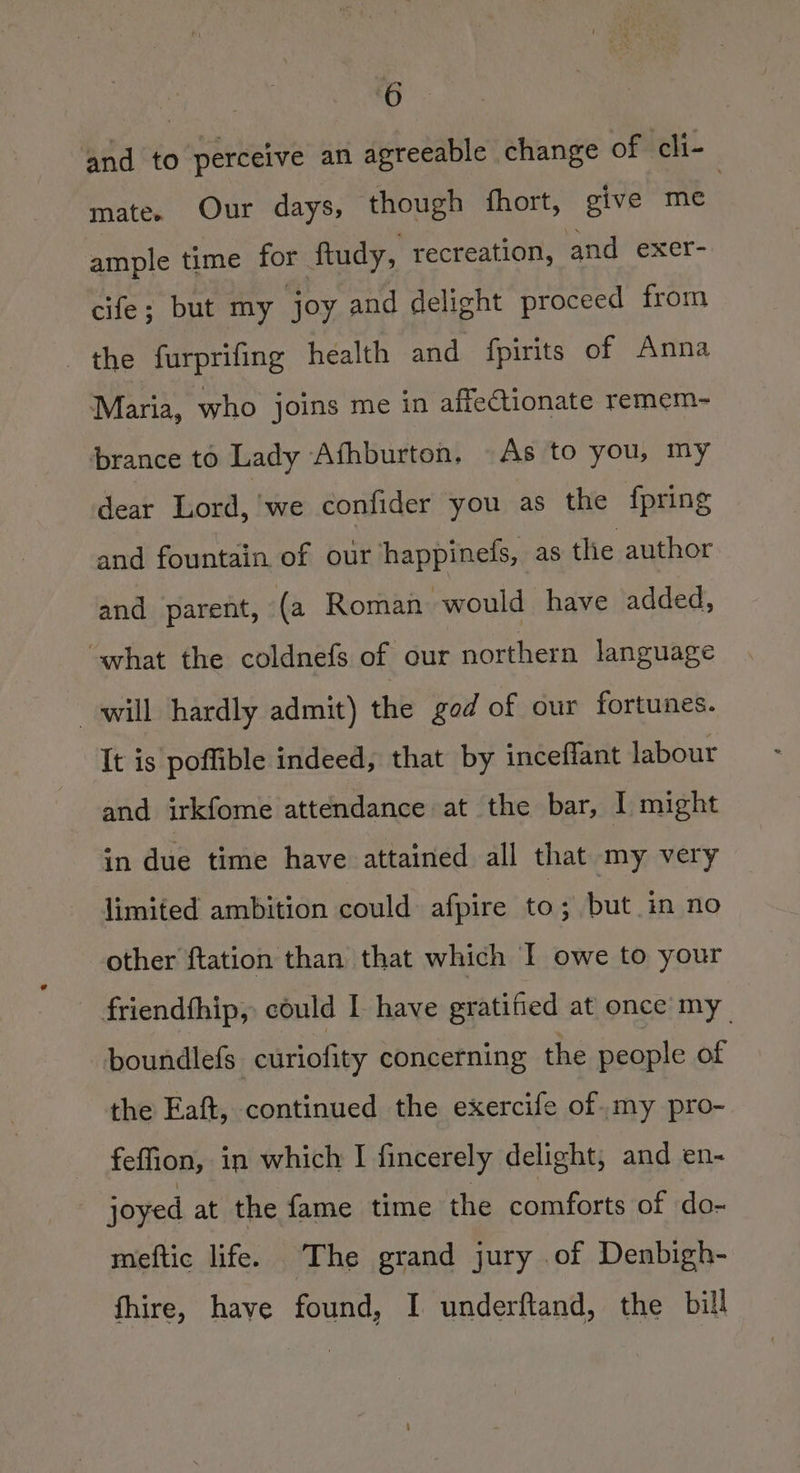 fe and to perceive an agreeable change of cli- mate. Our days, though fhort, give me ample time for ftudy, recreation, and exer- cife; but my joy and delight proceed from the furprifing health and {pirits of Anna Maria, who joins me in affectionate remem- ‘brance to Lady Afhburton. As to you, my dear Lord, we confider you as the fpring and fountain. of our happinefs, as the author and parent, (a Roman would have added, what the coldnefs of our northern language will hardly admit) the god of our fortunes. It is poffible indeed, that by inceflant labour and irkfome attendance at the bar, I might in due time have attained all that my very limited ambition could afpire to; but in no other ftation than that which I owe to your friendfhip, could I have gratified at once my _ boundlefs. curiofity concerning the people of the Eaft, continued the exercife of.my pro- feffion, in which I fincerely delight, and en- joyed at the fame time the comforts of do- meftic life. The grand jury of Denbigh- fhire, have found, I underftand, the bill