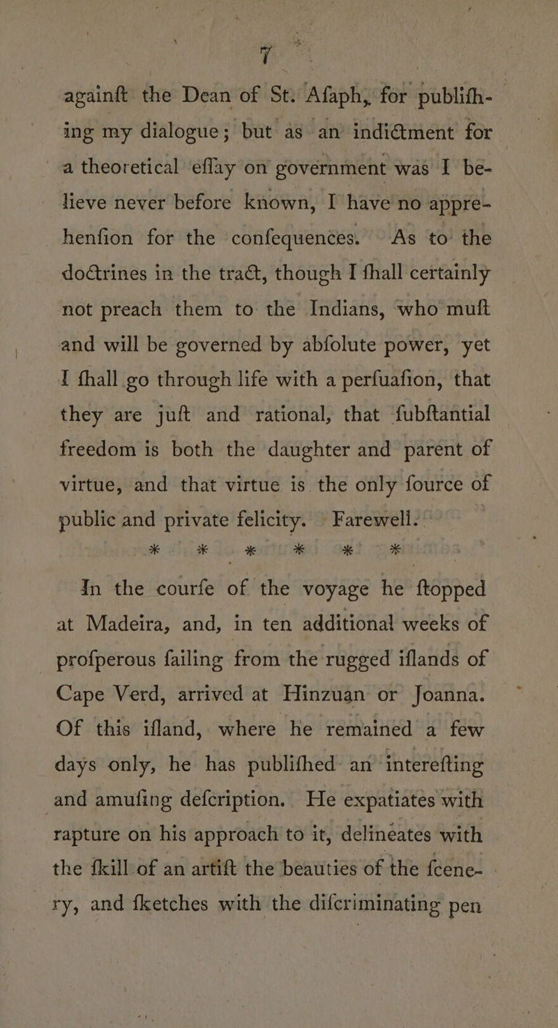 tia againft the Dean of St. Afaph, for publith- ing my dialogue; but as an indi@ment for a theoretical eflay on government was I be- lieve never before known, I have no appre- henfion for the confequences. As to the doGrines in the tra, though I thall certainly not preach them to the Indians, who muft and will be governed by abfolute power, yet I fhall go through life with a perfuafion, that they are jut and rational, that fubftantial freedom is both the daughter and parent of virtue, and that virtue is the only fource of public and private felicity. Farewell. | pak ahi Lo. gle owl : In the courfe of the voyage he ftopped at Madeira, and, in th additional weeks of profperous failing from the rugged iflands of Cape Verd, arrived at Hinzuan or Joanna. cy Of this ifland, where he remained a few days only, he has publifhed: an™ interefting and amufing defcription. He expatiates with rapture on his approach to it, delineates with the {kill of an artift the beauties of the fcenc- _ ry, and {ketches with the difcriminating pen