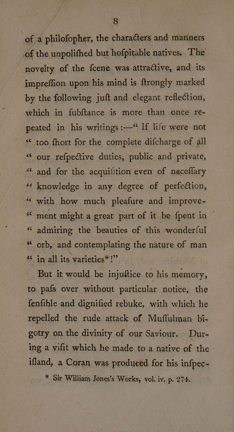 5 ofa philofopher, the characters and mariners of the unpolifhed but hofpitable natives. The novelty of the fcene was attractive, and its impreflion upon his mind is ftrongly marked by the following juft and elegant reflection, which in fubftance is more than once re- peated in his writings :—“ If life were not “too fhort for the complete difcharge of all © our refpective duties, public and private, ‘¢ and for the acquifition even of neceflary éé knowledge in any degree of perfection, ‘« with how much pleafure and improve- ** ment might a great part of it be fpent in © * admiring the beauties of this wonderful “ orb, and contemplating the nature of man *€ in all its varieties*!” But it would be injuftice to his memory, to pafs over without particular notice, the fenfible and dignified rebuke, with which he repelled the rude attack of Mufflulman bi- gotry on the divinity of our Saviour. Dur- ing a vifit which he made to a native of the ifland, a Coran was produced for his infpec-