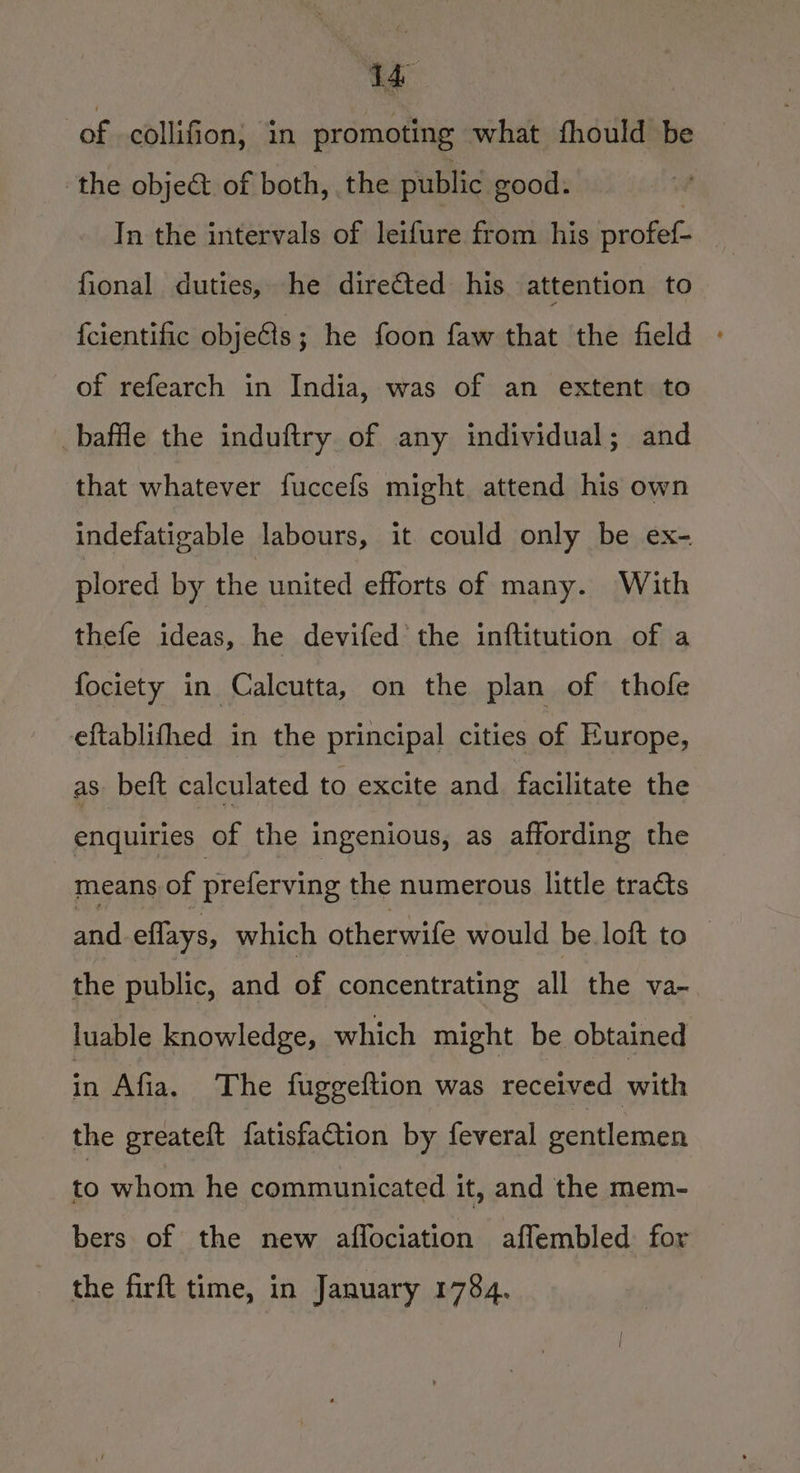 of collifion, in promoting what fhould be the obje&amp; of both, the public good. | In the intervals of leifure from his profef- fional duties, he directed his attention to {cientific obje€ts; he foon faw that the field ° of refearch in India, was of an extent to _baffle the induftry of any individual; and that whatever fuccefs might attend his own indefatigable labours, it could only be ex- plored by the united efforts of many. With thefe ideas, he devifed the inftitution of a fociety in Calcutta, on the plan of thofe eftablifhed in the principal cities of Europe, as. beft calculated to excite and facilitate the enquiries of the ingenious, as affording the means of preferving the numerous little tracts el eflays, which otherwife would be loft to the public, and of concentrating all the va- luable knowledge, which might be obtained in Afia. The fuggeftion was received with the greateft fatisfaGtion by feveral gentlemen to whom he communicated it, and the mem- bers of the new affociation aflembled for the firft time, in January 1784.