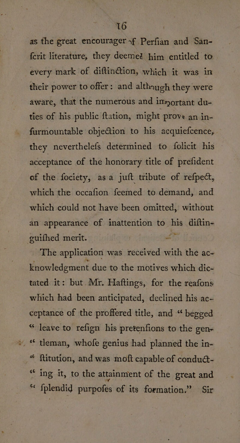 eis. | as the great encouragerf Perfian and San- ferit literature, they deemed him entitled to every mark of diftin@tion, which it was in their power to offer: and although they were aware, that the numerous and important du- ties of his public ftation, might prove an in- furmountable objection to his acquiefcence, they neverthelefs determined to folicit his acceptance of the honorary title of prefident of the fociety, asa juft tribute of refpect, which the occafion feemed to demand, and which could not have been omitted, without an appearance of inattention to his diftin~ guifhed merit. MS The application was received with the ac- Ynowledpment due to the motives which dic- tated it: but Mr. Haftings, for the reafons which had been anticipated, declined his ac- ceptance of the proffered title, and “ begged “ leave to refign his pretenfions to the gen tleman, whofe genius had planned the in- £: a ftitution, and was moft capable of condué- “© ing it, to the attainment of the great and in) i € {plendid purpofes of its formation.” Sir