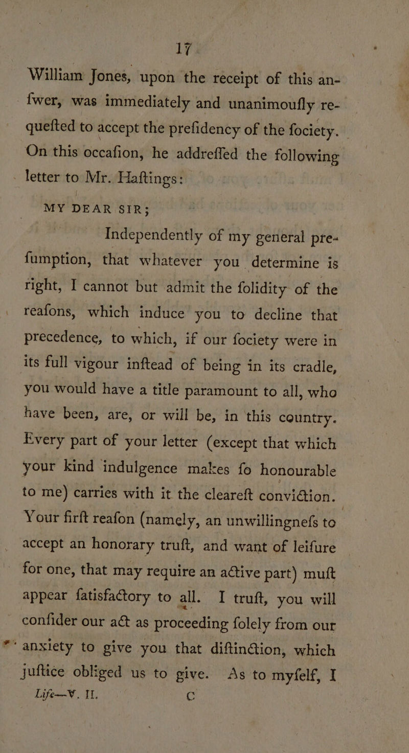 William Jones, upon the receipt of this an- {wer, was immediately and unanimoufly re- _ quefted to accept the prefidency of the fociety. | On this becdiisins he addreffed the following - letter to Mr. Haftings: MY DEAR SIR; Independently of my general pre- {umption, that whatever you determine is tight, I cannot but admit the folidity of the reafons, which induce you to decline that precedence, to which, if our fociety were in its full vigour inftead of being in its cradle, you would have a title paramount to all, who have been, are, or will be, in this country. Every part of your letter (except that which your kind indulgence makes fo honourable to me) carries with it the cleareft conviGtion. Your firft reafon (namely, an unwillingne(s to | accept an honorary truft, and want of leifure _ _ for one, that may require an aétive part) muft appear fatisfactory to all. I truft, you will confider our aé&amp; as proceeding folely from our “anxiety to give you that diftinGion, which juftice obliged us to give. As to myfelf, I Life—W. II. re