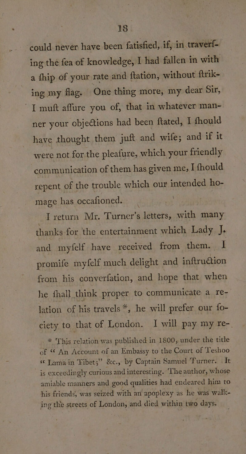 ‘could never have been fatisfied, if, in.traverf- ing the fea of knowledge, I had fallen in with a fhip of your rate and ftation, without ftrik- ing my flag. One thing more, my dear Sir, 1 muft affure you of, that in whatever man~- ner your objections had been ftated, 1 fhould have thought them juft and wife; and if it were not for the pleafure, which your friendly communication of them has given me, I fhould repent of the trouble which our intended ho- mage has occafioned. : T return Mr. Turner’s letters, with many thanks for the entertainment which Lady J. and myfelf have received from them. i promife myfelf much delight and inftruétion from his converfation, and hope that when he fhall think proper to communicate a re- lation of his travels *, he will prefer our fo- ciety to that of London. I will pay my re-_ * This relation was published in 1800, under the title of ** An Account of an Embassy to the Court of ‘Teshoo «© Tama in “Fibet;” &amp;e., by Captain Samuel ‘Turner. It is exceedingly curious and interesting. ‘The author, whose amiable manners and good qualities had endeared him to his friends, was seized with avi apoplexy as he was walk- ing the streets of London, and died within two days.
