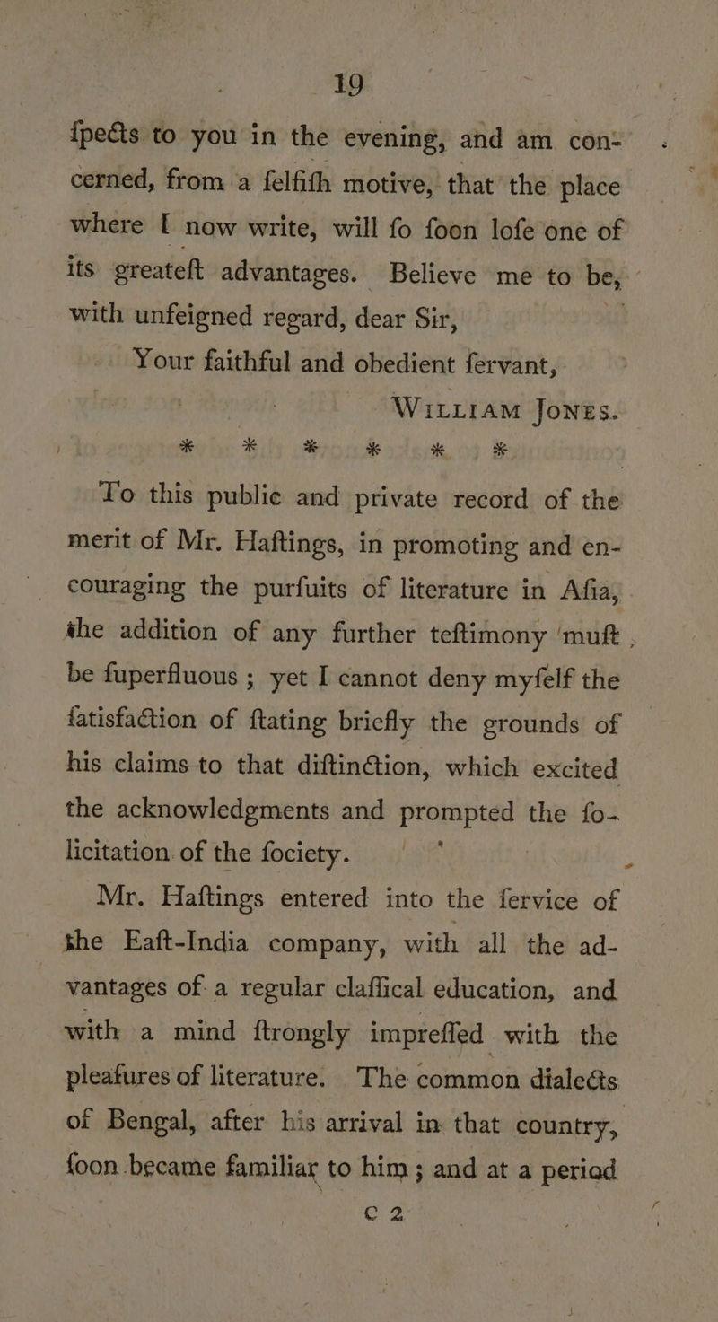 {pects to you in the evening, and am con: cerned, from a felfith motive, that the place where [ now write, will fo foon lofe one of its greateft advantages. Believe me to be, . with unfeigned regard, eat Sir, Your faithful and obedient fervant, | WitLtram Jones. Yo this public and private record of the merit of Mr. Haftings, in promoting and en- couraging the purfuits of literature in Afia, the addition of any further teftimony ‘mutt . be fuperfluous ; yet I cannot deny myfelf the fatisfaction of ftating briefly the grounds of his claims to that diftin@tion, which excited the acknowledgments and prompted the fo- licitation. of the fociety. | Mr. Haftings entered into the fervice of She Eaft-India company, with all the ad- : vantages of. a regular claffical education, and with a mind {trongly imprefled with the pleafures of literature. The common dialects of Bengal, after his arrival in. that country, {oon became familiar to him ; and at a periad oe