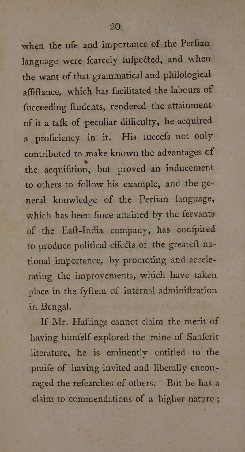when the ufe and importance of the Perfian language were fcarcely fufpected, and when the want of that grammatical and philological affiftance, which has facilitated the labours of fucceeding ftudents, rendered the attainment of it a tafk of peculiar difficulty, he acquired a proficiency in it. His fuccefs not only ‘contributed to make known the advantages of the acquifition, but proved an inducement to others to follow his example, and the ge- eral knowledge of the Perfian language, which has been fince attained by the fervants of the Eaft-India company, has confpired to produce political effects of the greateit na- tional importance, by promoting and accele- rating the improvements, which have taken place in the fyftem of internal adminiftration in Bengal. | If Mr. Haftings cannot claim the merit of having himfelf explored the mine of Sanfcrit literature, he is eminently entitled to the praife of having invited and liberally encou- : raged the refearches of others: But he has a claim to commendations of a higher nature ;