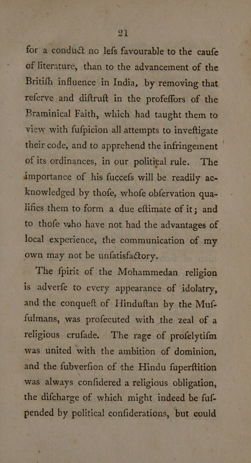 for a conduct no lefs favourable to the caufe of literature, than to the advancement of the Britifh influence in India, by removing that referve and diftruft in the profeffors of the Braminical Faith, which had taught them to view with fufpicion all attempts to inveftigate their code, and to apprehend the infringement of its ordinances, in our political rule. The amportance of his fuccefs will be readily: ac- knowledged by thofe, whofe obfervation qua- lifes them to form a due eftimate of it; and to thofe who have not had the advantages of local experience, the communication of my own may not be unfatisfactory. The {pirit of the Mohammedan religion is adverfe to every appearance of idolatry, and the conqueft of Hinduftan by the Muf- fulmans, was profecuted with the zeal of a religious crufade. The rage of profelytifm was united with the ambition of dominion, and the fubverfion of ¢he Hindu fuperftition was always confidered a religious obligation, the difcharge of which might indeed be fuf- _ pended by political confiderations, but could