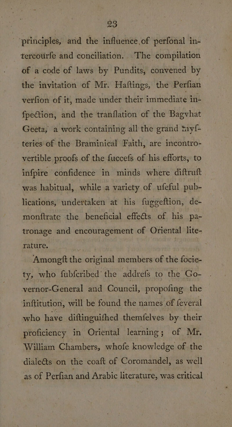 | ‘principles, and the influence, of perfonal in- - tercourfe and conciliation. .The compilation of a code of laws by Pundits, convened by the invitation of Mr. Haftings, the Perfian verfion of it, made under their eminecions in- fpection, and the tranflation of the Bagvhat Geeta, a work containing all the grand tay!{- teries of the Braminical Faith, are incontro- | vertible proofs of the fuccefs of his efforts, to infpire confidence in minds where diftruft was habitual, while .a variety of ufeful pub- lications, undertaken at his fuggeftion, de- monftrate the beneficial effects of his pa- tronage and encouragement of Oriental lite- rature. raat 4 | | Amongft the original members of the focie- ty, who fabfcribed‘ the addrefs to the Go- vernor-General and Council, propofing the inftitution, will be found the names of feveral who have diftinguithed themfelves by their proficiency in Oriental learning; of Mr. William Chambers, whofe knowledge of the diale&amp;ts on the coaft of Coromandel, as well as of Perfian and Arabic liter ature, was critical
