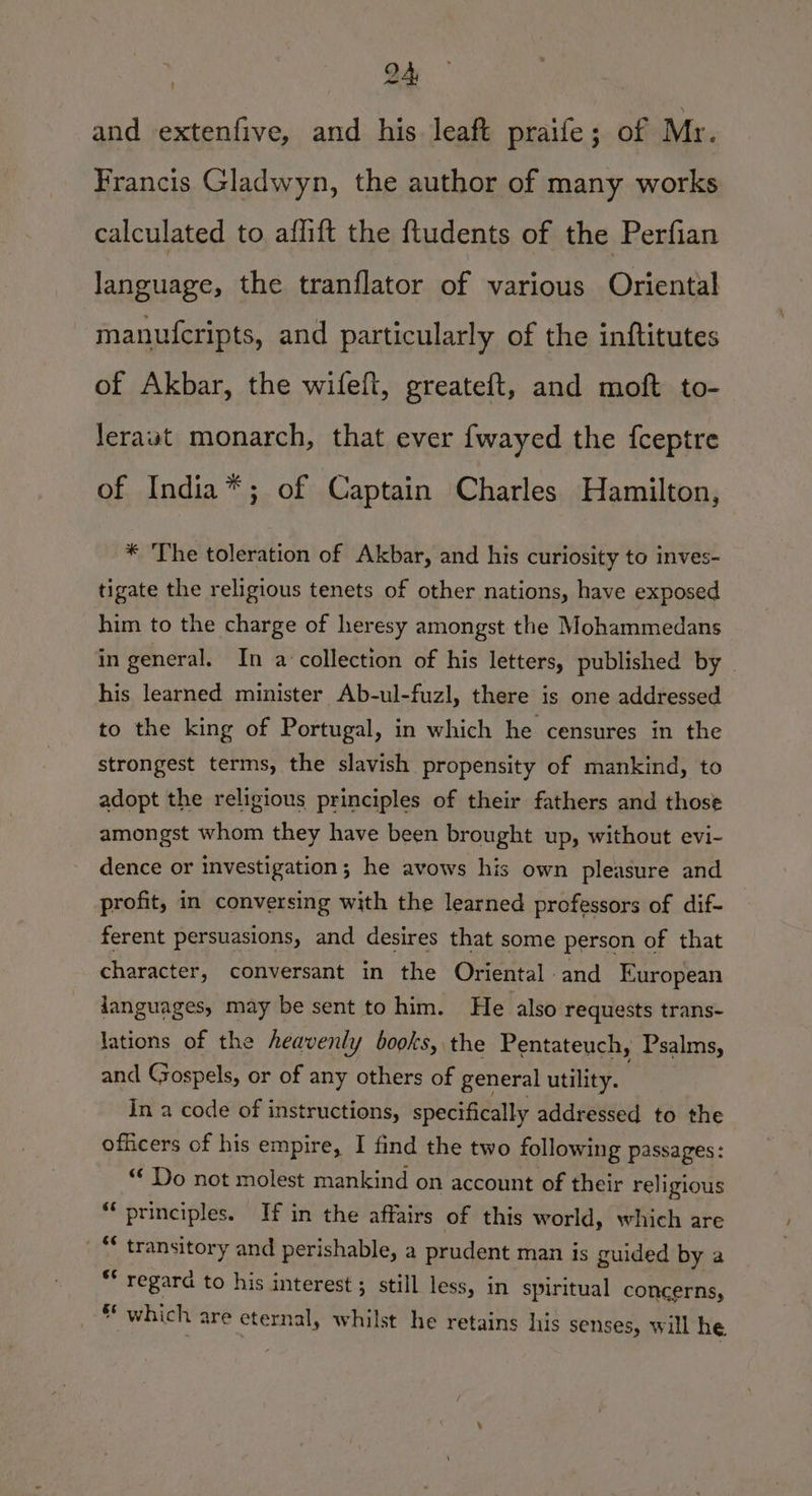 and extenfive, and his leaft praife; of Mr. Francis Gladwyn, the author of many works calculated to affift the ftudents of the Perfian language, the tranflator of various Oriental manufcripts, and particularly of the inftitutes of Akbar, the wifefl, greateft, and moft to- leraut monarch, that ever fwayed the fceptre of India*; of Captain Charles Hamilton, * ‘The toleration of Akbar, and his curiosity to inves- tigate the religious tenets of other nations, have exposed him to the charge of heresy amongst the Mohammedans in general. In a collection of his letters, published by ~ his learned minister Ab-ul-fuzl, there is one addressed to the king of Portugal, in which he censures in the strongest terms, the slavish propensity of mankind, to adopt the religious principles of their fathers and those amongst whom they have been brought up, without evi- dence or investigation; he avows his own pleasure and profit, in conversing with the learned professors of dif- ferent persuasions, and desires that some person of that character, conversant in the Oriental and European Janguages, may be sent to him. He also requests trans- lations of the heavenly books, the Pentateuch, Psalms, and Gospels, or of any others of general utility. ' In a code of instructions, specifically addressed to the officers of his empire, I find the two following passages: “* Do not molest mankind on account of their religious “principles. If in the affairs of this world, which are _ “ transitory and perishable, a prudent man is guided by a ** regard to his interest ; still less, in spiritual concerns, gs which are eternal, whilst he retains his senses, will he