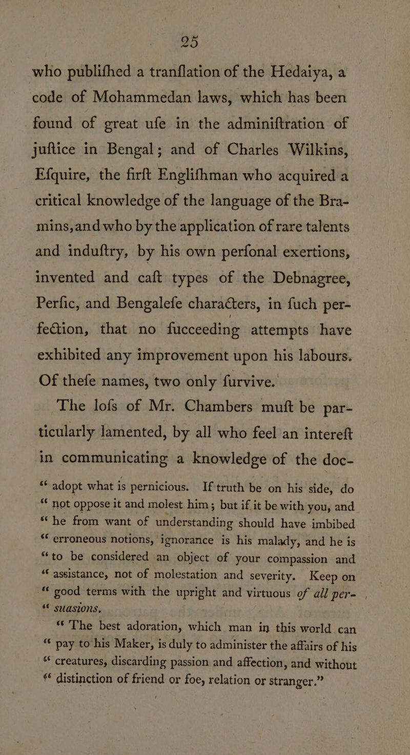 who publifhed a tranflation of the Hedaiya, a ‘code of Mohammedan laws, which has been found of great ufe in the adminiftration of juftice in Bengal; and of Charles Wilkins, Efquire, the firft Englifhman who acquired a critical knowledge of the language of the Bra- mins,and who by the application of rare talents and induftry, by his own perfonal exertions, invented and caft types of the Debnagree, Perfic, and Bengalefe characters, i in fuch per- fection, that no fucceeding attempts have exhibited any improvement upon his labours. Of thefe names, two only furvive. The lofs of Mr. Chambers mutft be par- ticularly lamented, by all who feel an intereft in communicating a knowledge of the doc- ** adopt what is pernicious. Iftruth be on his side, do “* not oppose it and molest him; but if it be with you, and “he from want of understanding should have imbibed “ erroneous notions, ignorance is his malady, and he is “to be considered an object of your compassion and “assistance, not of molestation and severity. Keep on om good terms with the upright and virtuous of all per= “© swasions, “The best adoration, which man in this world can “ pay to his Maker, is duly to administer the affairs of his ** creatures, discarding passion and affection , and without ** distinction of friend or foe, relation or stranger.”