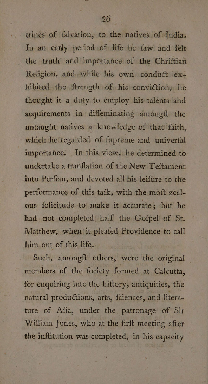 trines of falvation, to the natives of India. In an early period of life he faw and felt the truth and importance of the Chriftian Religion, and. ‘while his own condadt ex- hibited the ftrength of his conviction, he thought it a duty to employ his talénts and acquirements in difleminating amongft the untaught natives a knowledge of that faith, which he regarded of fupreme and univerfal importance: In this view, he determined to undertake a tranflation of the New Teftament into Perfian, and devoted all his leifure to the performance of this tafk, with the moft zeal- ous folicitude to make it accurate ; but he had not completed half the Gofpel of St. Matthew, when it pleafed Providence to call him: out of this life. | Such, amongft others, were the original | members of the fociety formed at Calcutta, for enquiring into the hiftory, antiquities, the natural productions, arts, fciences, and litera- ture of Atfia, under the patronage of Sir William Jones, who at the firft meeting after the inftitution was completed, in his capacity