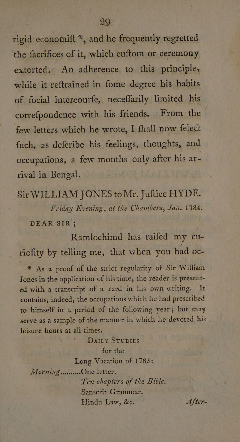 rigid economift *, and he frequently regretted the facrifices of it, which cuftom or ceremony extorted. An adherence to this principle, while it reftrained in fome degree his habits of focial intercourfe, neceflarily limited his correfpondence with his friends. From the : few letters which he wrote, I fhall now fele¢ fuch, as defcribe his feelings, thoughts, and occupations, a few months only after his ar- rival in Bengal. Sir WILLIAM JONES to Mr. Juftice HYDE. Friday Evening, at the Chambers, Jan. V184. DEAR SIR; Ramlochimd has raifed my cu- riofity by telling me, that when you had oc- * As a proof of the strict regularity of Sir William Jones in the application of his time, the reader is present- ed with a transcript of a card in his own writing. It | contains, indeed, the occupations which he had prescribed to himself in a period of the following year; but may serve as a sample of the manner in which he devoted his , leisure hours at all times. 7 Daity Srupies for the Long Vacation of 1785: MOP Ning .esereeee One letter. Ten chapters of the Bible. Sanscrit Grammar. Hindu Law, &amp;c. After-