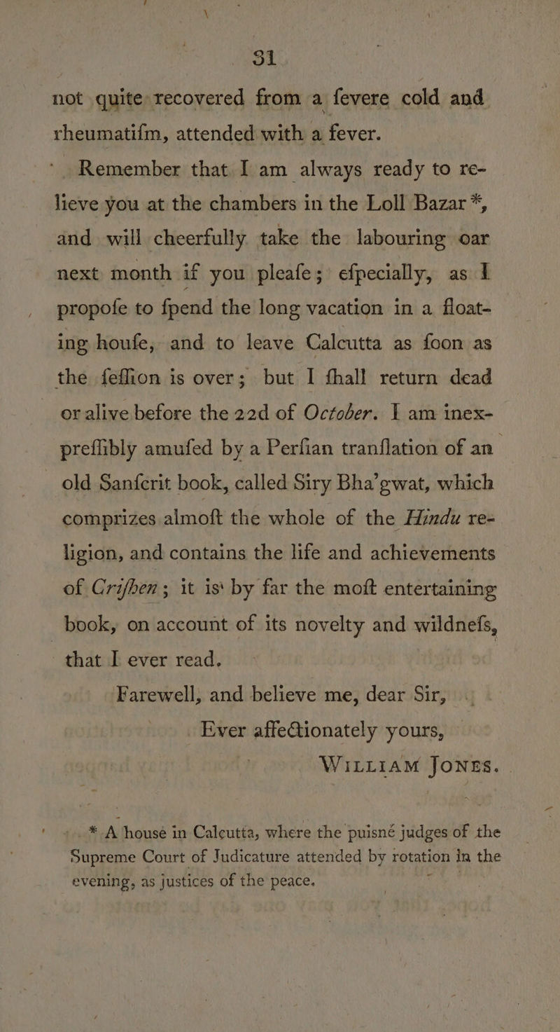 not quite recovered from a fevere cold and rheumatifm, attended with a Pcce. Remember that I am always ready to re- lieve you at the chambers in the Loll Bazar *, and will cheerfully take the labouring oar next month if you pleafe; efpecially, as 1 propote to fpend the long vacation in a float- ing houfe, and to leave Calcutta as foon as the feflion is over; but I fhall return dead oralive before the 22d of October. I am inex- prefibly amufed by a Perfian tranflation of an’ — old Sanferit book, called Siry Bha’gwat, which comprizes almoft the whole of the Hindu re- ligion, and contains the life and achievements of Crifhen; it is‘ by far the moft entertaining book, on account of its novelty and wildnefs, - that J ever read. Farewell, and believe me, dear Sir, Ever affetionately yours, WILLIAM JONES. -. * A house in Calcutta, where the puisné judges of the Supreme Court of Judicature attended by rotation In ie evening, as justices of the peace.