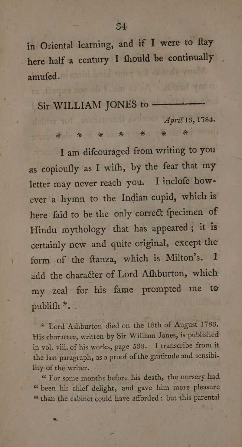in Oriental learning, and if I were to ftay here half a century I fhould be continually amufed. Sir WILLIAM JONES to ——-—— April 13, 1784. Ole eo) oe ioc SS Ve hte T am difcouraged from writing to you as copioufly as I wifh, by the fear that my letter may never reach you. I inclofe how- ever'a hymn to the Indian cupid, which is here faid to be the only correct fpecimen of Hindu mythology that has appeared ; it is certainly new and quite original, except the form of the ftanza, which is Milton’s. I add the chara¢ter of Lord Afhburton, which my zeal for his fame prompted me to publith *. . | * Lord Ashburton died on the 18th of August 1783. His character, written by Sir William Jones, is published in vol. viii, of his works, page 538. I transcribe from it. the last paragraph, as a proof of the gratitude and sensibi- lity of the writer. “ For some months before lis death, the nursery had. “been his chief delight, and gave him more pleasure “ than the cabinet could have afforded : but this parental