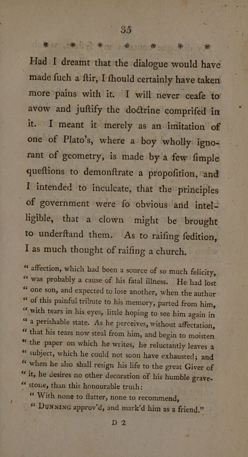 a, tie Toe eee % *€ Had I dreamt that the dialogue would have made fuch a ftir, I thould certainly have taken more pains with it. I will never ceafe to avow and juftify the do@trine comprifed in it. I meant it merely as an imitation of one of Plato’s, where a boy wholly igno-= rant of geometry, is made by a few. fimple queftions to demonftrate a propofition, “and I intended to inculcate, that the’ principles of government were fo obvious and intel- ligible, that a clown might be brought to underftand them. As to raifing fedition, I as much thought of raifing a church. “ affection, which had been a source of so much felicity, “was probably a cause of his fatal illness. He had lost “one son, and expected to lose another, when the author “of this painful tribute to his memory, parted from him, ** with tears in his eyes, little hoping to see him again in “a perishable state. As he perceives, without affectation, “ that his tears now steal from him, and begin to moisten “the paper on which he writes, he reluctantly leaves a “ subject, which he could not soon have exhausted; and “when he.also shall resign his life to the great Giver of “it, he desires no other decoration of his humble grave. ** stone, than this honourable truth: ** With none to flatter, none to recommend, _ © DUNNING approv’d, and mark’d him as a friend,” D2