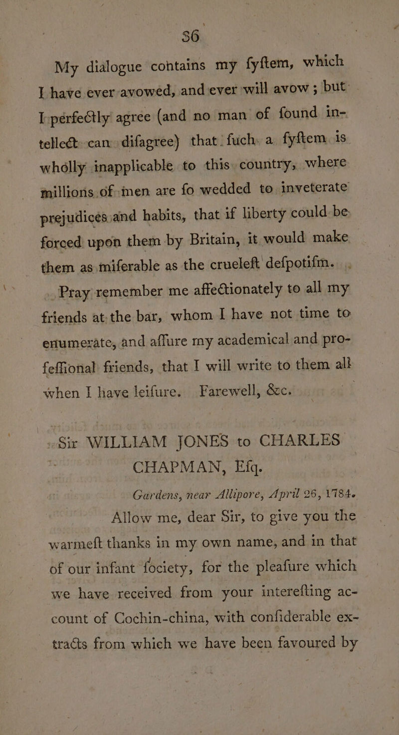 My dialogue contains my fyftem, which I have ever avowed, and ever will avow ; but - I.perfeCtly agree (and no man of found in- tellect can difagree) that. fuch. a fyftem 1s wholly inapplicable to this. country; where millions of men are fo wedded to inveterate prejudicesiand habits, that if liberty could. be. forced upon them by Britain, it would make them as miferable as the crueleft defpotifm. Pray remember me affectionately to all my friends at:the bar, whom I have not time to ertumerate, and affure my academical and pro- feffional friends, that I will write to them all! when I have leifure. Farewell, &amp;c. _ Sir WILLIAM JONES to CHARLES | CHAPMAN, Efg. Gardens, near Allipore, April 26, V7 84. Allow me, dear Sir, to give you the - warmeft thanks in my own name, and in that of our infant fociety, for the pleafure which we have received from your intereflting ac- count of Cochin-china, ith confiderable ex- - tracts from which we have been favoured by