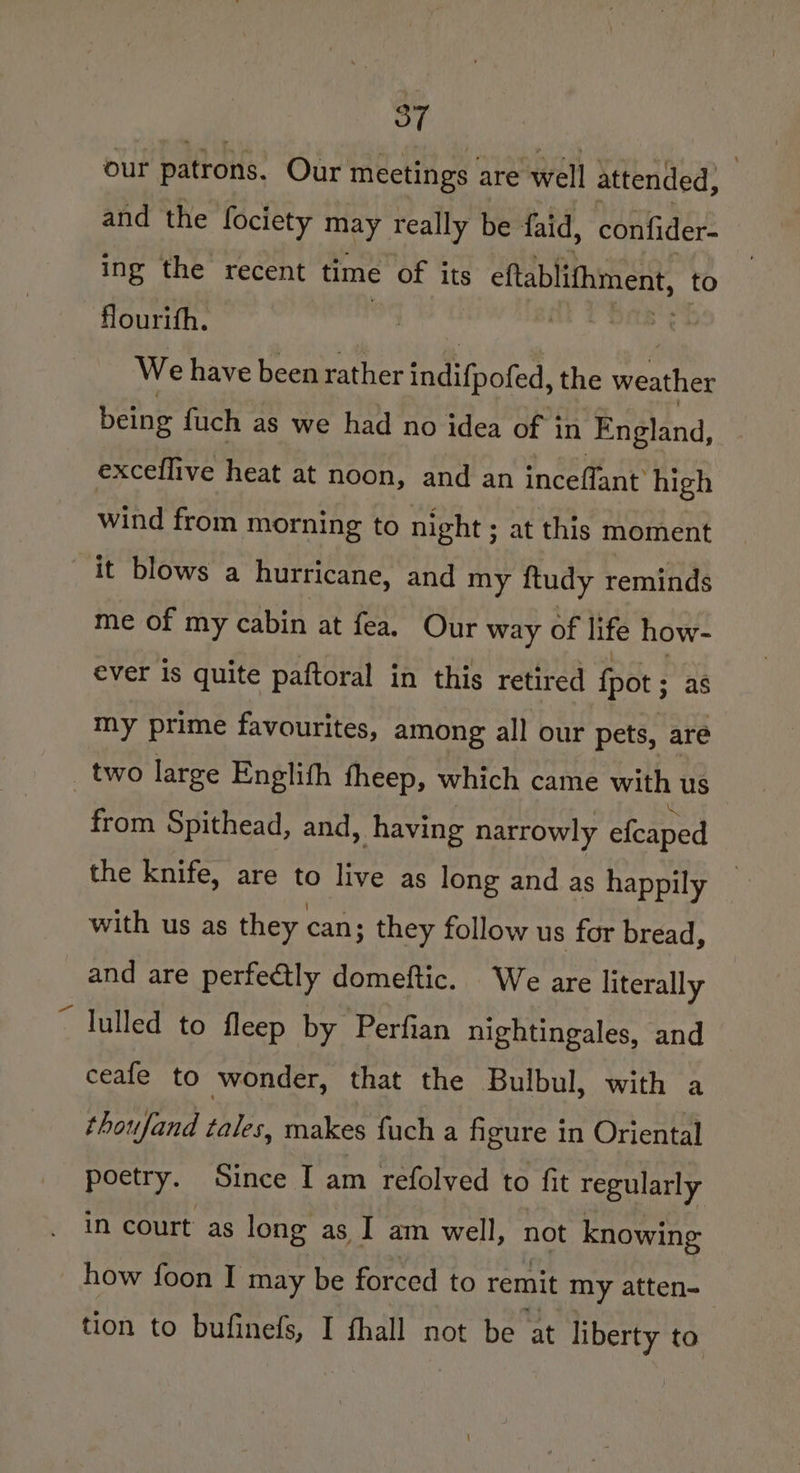 87 our patrons. Our meetings are well attended, | and the fociety may really be faid, confider- ing the recent time of its cftablifhment, to flourith. Pde We have been rather fetinoted, the weather being fuch as we had no idea of in England, exceflive heat at noon, and an inceffant’ high wind from morning to night ; at this moment it blows a hurricane, and my ftudy reminds me of my cabin at fea. Our way of life how- ever is quite paftoral in this retired fpot ; as my prime favourites, among all our pets, are two large Englith fheep, which came with us _ from Spithead, and, having narrowly efcaped the knife, are ss live as long and as happily _ with us as they. can; they follow us for bread, and are perfectly domeftic. We are literally “ lulled to fleep by Perfian nightingales, and ceafe to wonder, that the Bulbul, with a thoufand tales, makes fuch a figure in Oriental poetry. Since I am refolved to fit regularly in court as long as I am well, not knowing how foon I may be forced to remit my atten- tion to bufinefs, I fhall not be at liberty to
