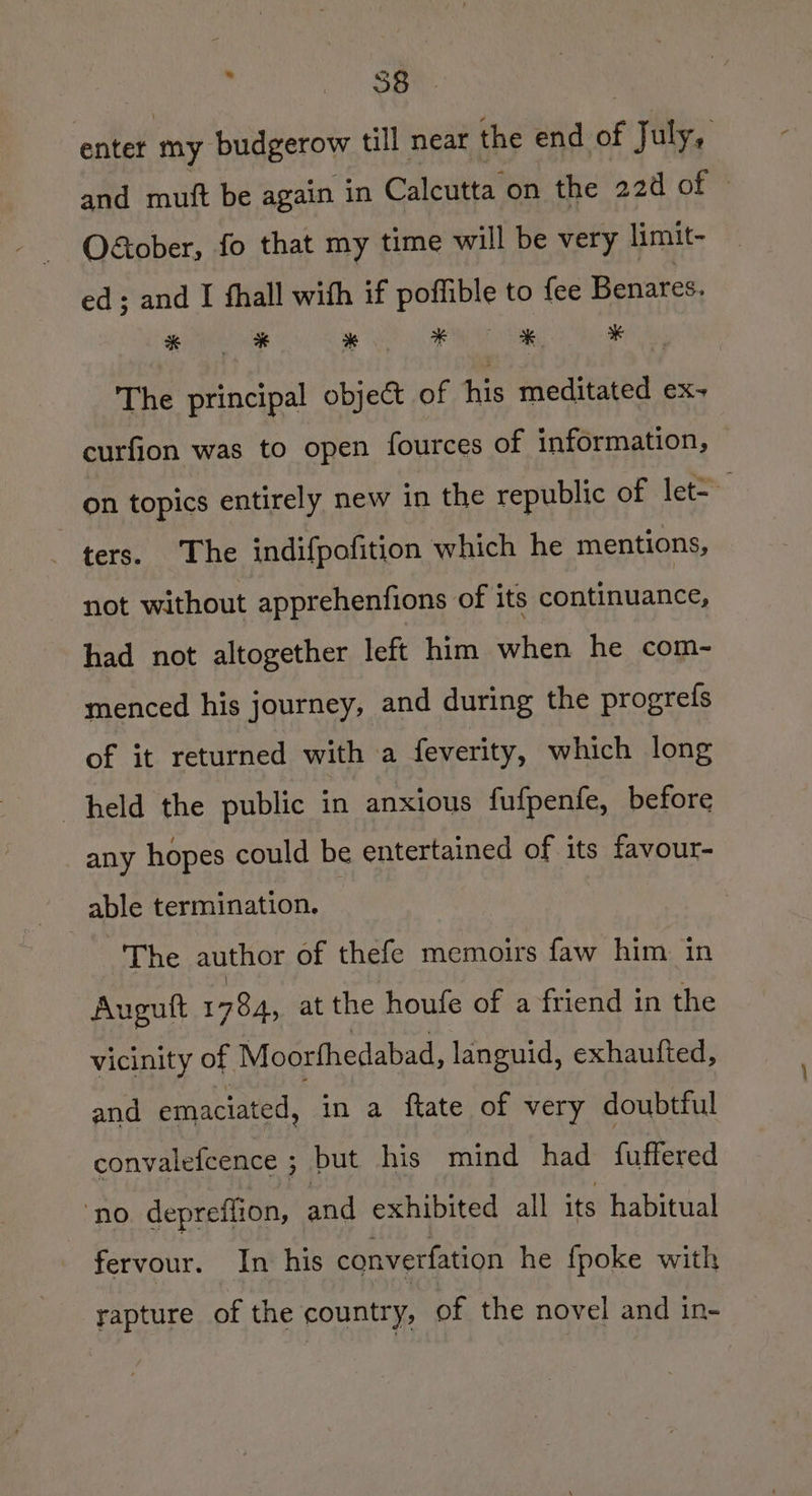 enter my budgerow till near the end of July, and mutt be again in Calcutta on the 22d of © Otober, fo that my time will be very limit- ed; and I shall with if poffible to {ee Benares. The principal object of his meditated ex- curfion was to open fources of information, on topics entirely new in the republic of let= ters. The indifpofition which he mentions, not without apprehenfions of its roueuancel had not altogether left him when he com- menced his journey, and during the progrefs of it returned with a feverity, which long held the public in anxious fufpenfe, before any hopes could be entertained BF its favour- able termination. — The author of thefe memoirs faw him in Augutt 1784, at the houfe of a friend in the vicinity of Moorthedabad, languid, exhaufted, and emaciated, in a ftate of very doubtful ~ convalefeence ; but his mind had fuffered “no depreflion, aad exhibited all its habitual fervour. In his converfation he {poke with rapture of the country, of the novel and in-