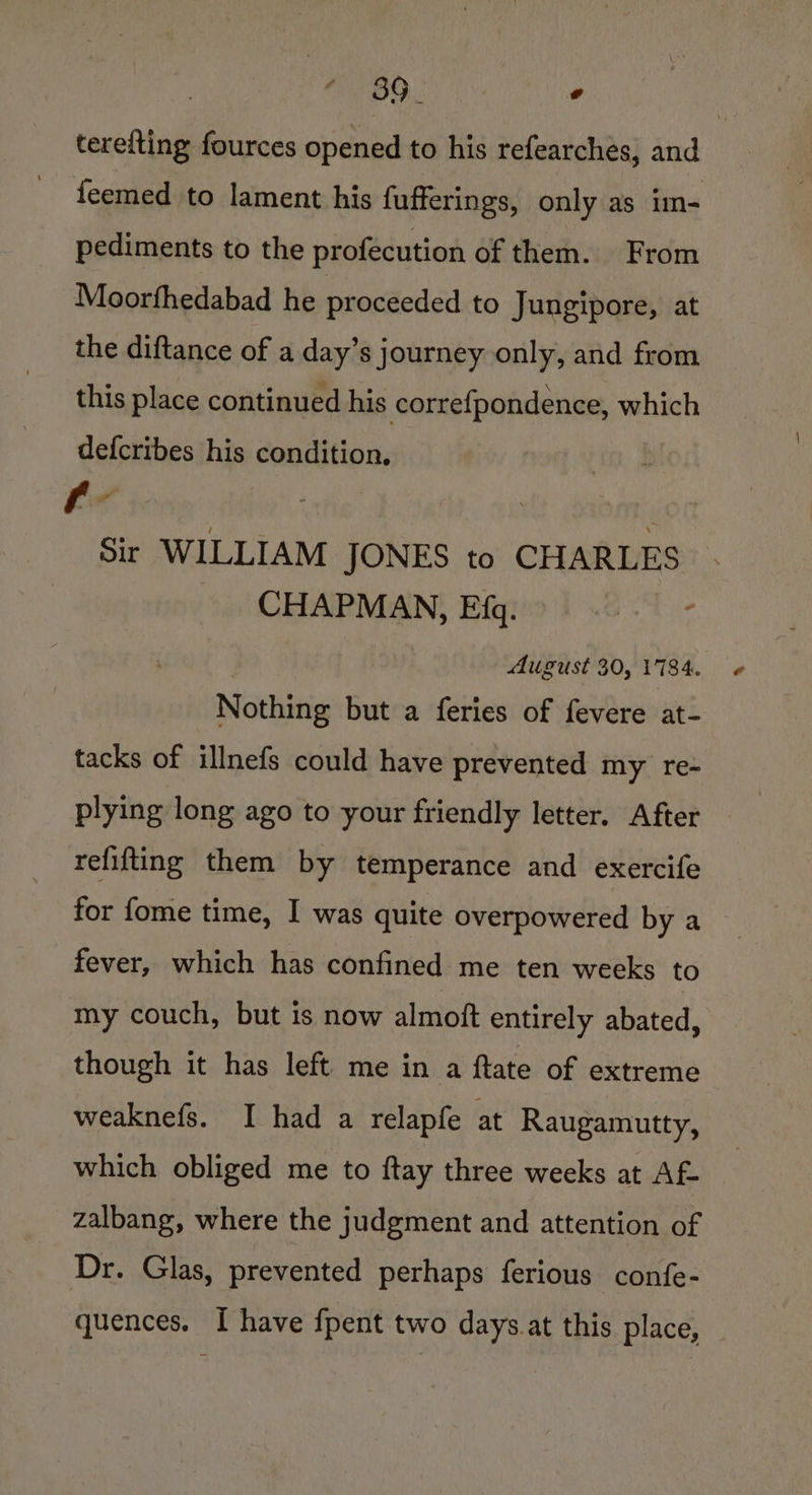 terefting fources opened to his refearches, and feemed to lament his fufferings, only as im- pediments to the profecution of them. From Moorfhedabad he proceeded to Jungipore, at the diftance of a day’s journey only, and from this place continued his correfpondence, which defcribes his condition. Sir WILLIAM JONES to CHARLES CHAPMAN, Efq. August 30, 1784. Nothing but a feries of fevere at- tacks of illnefs could have prevented my re- plying long ago to your friendly letter. After refifting them by temperance and exercife for fome time, I was quite overpowered by a fever, which has confined me ten weeks to my couch, but is now almoft entirely abated, though it has left me in a ftate of extreme weaknefs. I had a relapfe at Raugamutty, which obliged me to ftay three weeks at Af zalbang, where the judgment and attention of Dr. Glas, prevented perhaps ferious confe- quences. I have fpent two days.at this place,