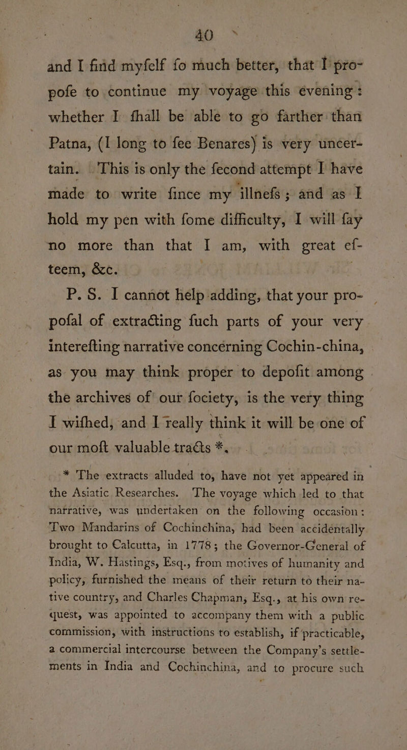 ao. * and I firid myfelf fo much better, that I’ pro- pofe to continue my voyage this évening : whether I fhall be able to go farther than Patna, (I long to fee Benares) is very uncer- tain. This is only the fecond attempt I have made to write fince my ‘llnefs ; and as I hold my pen with fome difficulty, I will fay no more than that I am, with great ef- teem, &amp;c. P. S. I cannot help adding, that your pro- pofal of extraGting fuch parts of your very interefting narrative concérning Cochin-china, | as you may think proper to depofit among . the archives of! our fociety, is the very thing I withed, and I teally think it will be one of our moft valuable traéts *. -* The extracts alluded to, have not yet appeared in the Asiatic Researches. ‘The voyage which led to that natrative, was undertaken on the following occasion : Two Mandarins of Cochinchina, had been accidentally brought to Calcutta, in 1778; the Governor-General of India, W. Hastings, Esq., from motives of humanity and policy, furnished the means of their return to their na- tive country, and Charles Chapman, Esq., at his own re- quest, was appointed to accompany them with a public commission, with instructions to establish, if ‘practicable, a commercial intercourse between the Company’s settle- ments in India and Cochinchina, and to procure such