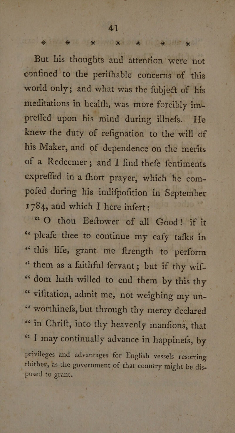 But his thoughts and attention were not confined to the perifhable concerns of this world only; and what was the fubjet of his meditations in health, was more forcibly im&amp; preffed upon his mind during illnefs. He knew the duty of refignation to the will of his Maker, and of dependence on the merits of a Redeemer; and I find thefe fentiments expreffed in a fhort prayer, which he com- pofed during his indifpofition in September | : 1784, and which I here infert: “O thou Beftower of all Good! if it “ pleafe thee to continue my eafy tafks in “this life, grant: me ftrength to perform “ them as a faithful fervant; but if thy wif- “dom hath willed to end them by this thy * vifitation, admit me, not weighing my un- ‘« worthinefs, but through thy mercy declared «in Chrift, into thy heavenly manfions, that “ I may continually advance in happinefs, by privileges and advantages for English vessels resorting thither, as the government of that country might be dis- posed to grant.