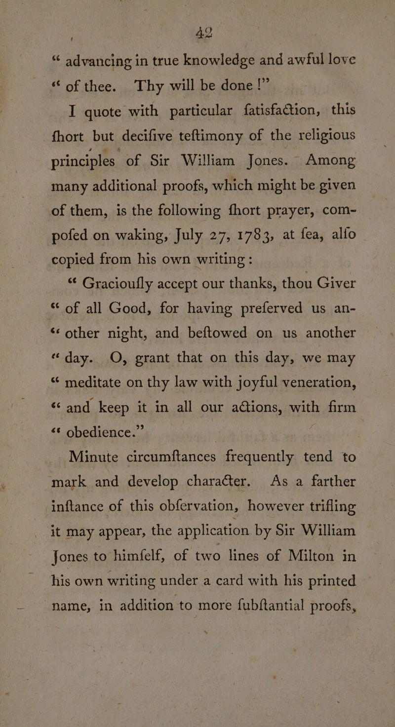“ advancing in true knowledge and awful love “ of thee. Thy will be done !” I quote with particular fatisfaGtion, this fhort but decifive teftimony of the religious principles of Sir William Jones. Among many additional proofs, which might be given of them, is the following fhort prayer, com- pofed on waking, July 27, 1783, at fea, allo ~ copied from his own writing: *¢ Gracioufly accept our thanks, thou Giver * of all Good, for having preferved us an- ‘‘ other night, and beftowed on us another “day. O, grant that on this day, we may “* meditate on thy law with joyful veneration, “and keep it in all our aGtions, with firm &lt;* obedience.” sicaity | Minute circumftances frequently tend to mark and develop character. As a farther inftance of this obfervation, however trifling it may appear, the application by Sir William Jones to himfelf, of two lines of Milton in his own writing under a card with his printed name, in addition to more fubftantial proofs,